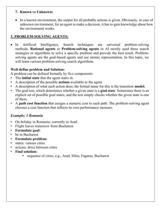 7. Known vs Unknown:
 In a known environment, the output for all probable actions is given. Obviously, in case of
unknown environment, for an agent to make a decision, it has to gain knowledge about how
the environment works.
3. PROBLEM-SOLVING AGENTS:
 In Artificial Intelligence, Search techniques are universal problem-solving
methods. Rational agents or Problem-solving agents in AI mostly used these search
strategies or algorithms to solve a specific problem and provide the best result. Problem-
solving agents are the goal-based agents and use atomic representation. In this topic, we
will learn various problem-solving search algorithms.
Well define problem and Solution:
A problem can be defined formally by five components:
• The initial state that the agent starts in.
• A description of the possible actions available to the agent.
• A description of what each action does; the formal name for this is the transition model.
• The goal test, which determines whether a given state is a goal state. Sometimes there is an
explicit set of possible goal states, and the test simply checks whether the given state is one
of them.
• A path cost function that assigns a numeric cost to each path. The problem-solving agent
chooses a cost function that reflects its own performance measure.
Example: 1 Romania
• On holiday in Romania; currently in Arad.
• Flight leaves tomorrow from Bucharest
• Formulate goal:
• be in Bucharest
• Formulate problem:
• states: various cities
• actions: drive between cities
• Find solution:
• sequence of cities, e.g., Arad, Sibiu, Fagaras, Bucharest
 