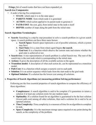 Fringe: Set of search nodes that have not been expanded yet.
Search tree Components:
• A node is having five components:
• STATE: which state it is in the state space
• PARENT-NODE: from which node it is generated
• ACTION: which action applied to its parent-node to generate it
• PATH-COST: the cost, g(n), from initial state to the node n itself
• DEPTH: number of steps along the path from the initial state
Search Algorithm Terminologies:
 Search: Searching is a step by step procedure to solve a search-problem in a given search
space. A search problem can have three main factors:
a. Search Space: Search space represents a set of possible solutions, which a system
may have.
b. Start State: It is a state from where agent begins the search.
c. Goal test: It is a function which observe the current state and returns whether the
goal state is achieved or not.
 Search tree: A tree representation of search problem is called Search tree. The root of the
search tree is the root node which is corresponding to the initial state.
 Actions: It gives the description of all the available actions to the agent.
 Transition model: A description of what each action do, can be represented as a transition
model.
 Path Cost: It is a function which assigns a numeric cost to each path.
 Solution: It is an action sequence which leads from the start node to the goal node.
 Optimal Solution: If a solution has the lowest cost among all solutions.
i. Properties of Search Algorithms (or) measuring problem Solving performance:
Following are the four essential properties of search algorithms to compare the efficiency of
these algorithms:
 Completeness: A search algorithm is said to be complete if it guarantees to return a
solution if at least any solution exists for any random input.
 Optimality: If a solution found for an algorithm is guaranteed to be the best solution
(lowest path cost) among all other solutions, then such a solution for is said to be an
optimal solution.
 Time Complexity: Time complexity is a measure of time for an algorithm to complete
its task.
 Space Complexity: It is the maximum storage space required at any point during the
search, as the complexity of the problem.
 
