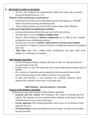8. BEYOND CLASSICAL SEARCH:
• We have seen methods that systematically explore the search space, possibly
using principledpruning (e.g., A*)
What if we have much larger search spaces?
• Search spaces for some real-world problems may be much larger e.g., 1030,000
states as incertain reasoning and planning tasks.
• Some of these problems can be solved by Iterative Improvement Methods.
Local search algorithm and optimization problem:
• In many optimization problems the goal state itself is the solution.
• The state space is a set of complete configurations.
• Search is about finding the optimal configuration (as in TSP) or just a feasible
configuration (asin scheduling problems).
• In such cases, one can use iterative improvement, or local search, methods.
• An evaluation, or objective, function h must be available that measures the quality of
each state.
• Main Idea: Start with a random initial configuration and make small, local
changes to it thatimprove its quality.
Hill Climbing Algorithm:
• In Hill-Climbing technique, starting at the base of a hill, we walk upwards until
we reach thetop of the hill.
• In other words, we start with initial state and we keep improving the solution until it’s
optimal.
• It's a variation of a generate-and-test algorithm which discards all states which
do not lookpromising or seem unlikely to lead us to the goal state.
• To take such decisions, it uses heuristics (an evaluation function) which
indicates how closethe current state is to the goal state.
Hill-Climbing = generate-and-test + heuristics
Feature of hill climbing Algorithm:
Following are some main features of Hill Climbing Algorithm:
• Generate and Test variant: Hill Climbing is the variant of Generate and Test
method. The Generate and Test method produce feedback which helps to decide
which direction to move in the search space.
• Greedy approach: Hill-climbing algorithm search moves in the direction which
optimizes the cost.
• No backtracking: It does not backtrack the search space, as it does not remember
the previousstates.
 