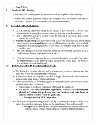 o Step 5: Exit.
3. Stochastic hill climbing:
 Stochastic hill climbing does not examine for all its neighbor before moving.
 Rather, this search algorithm selects one neighbor node at random and decides
whether to chooseit as a current state or examine another state.
9. SIMULATED ANNEALING:
 A hill-climbing algorithm which never makes a move towards a lower value
guaranteed to beincomplete because it can get stuck on a local maximum.
 And if algorithm applies a random walk, by moving a successor, then it may
complete but notefficient.
 Simulated Annealing is an algorithm which yields both efficiency and completeness.
 In mechanical term Annealing is a process of hardening a metal or glass to a high
temperature then cooling gradually, so this allows the metal to reach a low-energy
crystalline state.
 The same process is used in simulated annealing in which the algorithm picks a
random move, instead of picking the best move.
 If the random move improves the state, then it follows the same path. Otherwise,
the algorithm follows the path which has a probability of less than 1 or it moves
downhill and chooses another path.
10. LOCAL SEARCH IN CONTINUOUS SPACE:
 The distinction between discrete and continuous environments pointing out that
most real-world environments are continuous.
 A discrete variable or categorical variable is a type of statistical variable that can
assume only fixed number of distinct values.
 Continuous variable, as the name suggest is a random variable that assumes all the
possible values in a continuum.
 Which leads to a solution state required to reach the goal node.
 But beyond these “classical search algorithms," we have some “local search
algorithms” where the path cost does not matters, and only focus on
solution-state needed to reach the goal node.
o Example: Greedy BFS* Algorithm.
 A local search algorithm completes its task by traversing on a single current node
rather than multiple paths and following the neighbors of that node generally.
o Example: Hill climbing and simulated annealing can handle continuous
state and action spaces, because they have infinite branching factors.
 