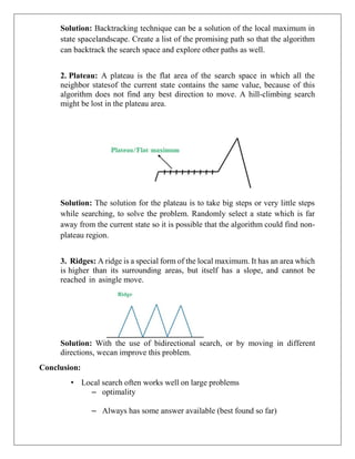 Solution: Backtracking technique can be a solution of the local maximum in
state spacelandscape. Create a list of the promising path so that the algorithm
can backtrack the search space and explore other paths as well.
2. Plateau: A plateau is the flat area of the search space in which all the
neighbor statesof the current state contains the same value, because of this
algorithm does not find any best direction to move. A hill-climbing search
might be lost in the plateau area.
Solution: The solution for the plateau is to take big steps or very little steps
while searching, to solve the problem. Randomly select a state which is far
away from the current state so it is possible that the algorithm could find non-
plateau region.
3. Ridges: A ridge is a special form of the local maximum. It has an area which
is higher than its surrounding areas, but itself has a slope, and cannot be
reached in asingle move.
Solution: With the use of bidirectional search, or by moving in different
directions, wecan improve this problem.
Conclusion:
• Local search often works well on large problems
– optimality
– Always has some answer available (best found so far)
 