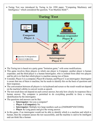  Turing Test was introduced by Turing in his 1950 paper, "Computing Machinery and
Intelligence," which considered the question, "Can Machine think?".
 The Turing test is based on a party game "Imitation game," with some modifications.
 This game involves three players in which one player is Computer, another player is human
responder, and the third player is a human Interrogator, who is isolated from other two players
and his job is to find that which player is machine among two of them.
 Consider, Player A is a computer, Player B is human, and Player C is an interrogator. Interrogator
is aware that one of them is machine, but he needs to identify this on the basis of questions and
their responses.
 The conversation between all players is via keyboard and screen so the result would not depend
on the machine's ability to convert words as speech.
 The test result does not depend on each correct answer, but only how closely its responses like a
human answer. The computer is permitted to do everything possible to force a wrong
identification by the interrogator.
 The questions and answers can be like:
o Interrogator: Are you a computer?
o Player A (Computer): No
o Interrogator: Multiply two large numbers such as (256896489*456725896)
o Player A: Long pause and give the wrong answer.
 In this game, if an interrogator would not be able to identify which is a machine and which is
human, then the computer passes the test successfully, and the machine is said to be intelligent
and can think like a human.
 