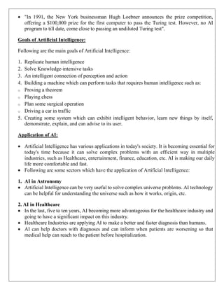  "In 1991, the New York businessman Hugh Loebner announces the prize competition,
offering a $100,000 prize for the first computer to pass the Turing test. However, no AI
program to till date, come close to passing an undiluted Turing test".
Goals of Artificial Intelligence:
Following are the main goals of Artificial Intelligence:
1. Replicate human intelligence
2. Solve Knowledge-intensive tasks
3. An intelligent connection of perception and action
4. Building a machine which can perform tasks that requires human intelligence such as:
o Proving a theorem
o Playing chess
o Plan some surgical operation
o Driving a car in traffic
5. Creating some system which can exhibit intelligent behavior, learn new things by itself,
demonstrate, explain, and can advise to its user.
Application of AI:
 Artificial Intelligence has various applications in today's society. It is becoming essential for
today's time because it can solve complex problems with an efficient way in multiple
industries, such as Healthcare, entertainment, finance, education, etc. AI is making our daily
life more comfortable and fast.
 Following are some sectors which have the application of Artificial Intelligence:
1. AI in Astronomy
 Artificial Intelligence can be very useful to solve complex universe problems. AI technology
can be helpful for understanding the universe such as how it works, origin, etc.
2. AI in Healthcare
 In the last, five to ten years, AI becoming more advantageous for the healthcare industry and
going to have a significant impact on this industry.
 Healthcare Industries are applying AI to make a better and faster diagnosis than humans.
 AI can help doctors with diagnoses and can inform when patients are worsening so that
medical help can reach to the patient before hospitalization.
 