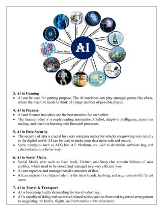 3. AI in Gaming
 AI can be used for gaming purpose. The AI machines can play strategic games like chess,
where the machine needs to think of a large number of possible places.
4. AI in Finance
 AI and finance industries are the best matches for each other.
 The finance industry is implementing automation, Chabot, adaptive intelligence, algorithm
trading, and machine learning into financial processes.
5. AI in Data Security
 The security of data is crucial for every company and cyber-attacks are growing very rapidly
in the digital world. AI can be used to make your data more safe and secure.
 Some examples such as AEG bot, AI2 Platform, are used to determine software bug and
cyber-attacks in a better way.
6. AI in Social Media
 Social Media sites such as Face book, Twitter, and Snap chat contain billions of user
profiles, which need to be stored and managed in a very efficient way.
 AI can organize and manage massive amounts of data.
 AI can analyze lots of data to identify the latest trends, hash tag, and requirement of different
users.
7. AI in Travel & Transport
 AI is becoming highly demanding for travel industries.
 AI is capable of doing various travel related works such as from making travel arrangement
to suggesting the hotels, flights, and best routes to the customers.
 