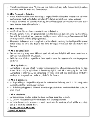  Travel industries are using AI-powered chat bots which can make human-like interaction
with customers for better and fast response.
8. AI in Automotive Industry
 Some Automotive industries are using AI to provide virtual assistant to their user for better
performance. Such as Tesla has introduced TeslaBot, an intelligent virtual assistant.
 Various Industries are currently working for developing self-driven cars which can make
your journey more safe and secure.
9. AI in Robotics:
 Artificial Intelligence has a remarkable role in Robotics.
 Usually, general robots are programmed such that they can perform some repetitive task,
but with the help of AI, we can create intelligent robots which can perform tasks with their
own experiences without pre-programmed.
 Humanoid Robots are best examples for AI in robotics, recently the intelligent Humanoid
robot named as Erica and Sophia has been developed which can talk and behave like
humans.
10. AI in Entertainment
 We are currently using some AI based applications in our daily life with some entertainment
services such as Netflix or Amazon.
 With the help of ML/AI algorithms, these services show the recommendations for programs
or shows.
11. AI in Agriculture
 Agriculture is an area which requires various resources, labor, money, and time for best
result. Now a day's agriculture is becoming digital, and AI is emerging in this field.
Agriculture is applying AI as agriculture robotics, solid and crop monitoring, predictive
analysis. AI in agriculture can be very helpful for farmers.
12. AI in E-commerce
 AI is providing a competitive edge to the e-commerce industry, and it is becoming more
demanding in the e-commerce business.
 AI is helping shoppers to discover associated products with recommended size, color, or
even brand.
13. AI in education:
 AI can automate grading so that the tutor can have more time to teach.
 AI Chabot can communicate with students as a teaching assistant.
 AI in the future can be work as a personal virtual tutor for students, which will be accessible
easily at any time and any place.
2. INTELLIGENT AGENTS:
Types of AI Agents:
 