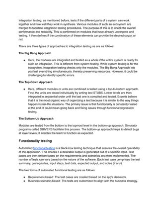 Integration testing, as mentioned before, tests if the different parts of a system can work
together and how well they work in synthesis. Various modules of such an ecosystem are
merged to facilitate integration testing procedures. The purpose of this is to check the overall
performance and reliability. This is performed on modules that have already undergone unit
testing. It then defines if the combination of these elements can provide the desired output or
not.
There are three types of approaches to integration testing as are as follows:
The Big Bang Approach
● Here, the modules are integrated and tested as a whole if the entire system is ready for
such an integration. This is different from system testing. While system testing is for the
ecosystem, integration testing checks only the modules. The Big Bang Approach lets
you test everything simultaneously, thereby preserving resources. However, it could be
challenging to identify specific errors.
The Top-Down Approach
● Here, different modules or units are combined is tested using a top-to-bottom approach.
First, the units are tested individually by writing test STUBS. Lower levels are then
integrated in sequential order until the last one is compiled and tested. Experts believe
that it is the most organic way of organizing a test because it is similar to the way things
happen in real-life situations. The primary issue is that functionality is constantly tested
at the end. It could mean going back and fixing issues through functional regression
testing.
The Bottom-Up Approach
Modules are tested from the bottom to the topmost level in the bottom-up approach. Simulator
programs called DRIVERS facilitate this process. The bottom-up approach helps to detect bugs
at lower levels. It enables the team to function as expected.
Functionality testing
Automated functional testing is a black-box testing technique that ensures the overall operability
of the application. This checks if a desirable output is generated out of a specific input. Test
cases are then written based on the requirements and scenarios and then implemented. The
number of tests can vary based on the nature of the software. Each test case comprises the test
summary, prerequisites, input steps, test data, expected output, and notes (if any).
The two forms of automated functional testing are as follows:
● Requirement-based: The test cases are created based on the app's demands.
● Business scenario-based: The tests are customized to align with the business strategy.
 