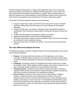Functional regression testing tests, or rather re-tests applications when new and improved
features are added, and functions are modified for existing applications. It also checks if the
older attributes and functionalities work well with the upgrades. While functional testing can
assure all operations are working flawlessly, functional regression testing comes into play only
when the team has published a new build that aims to fix bugs or debug new updates.
The benefits of functional regression testing include the following:
● It plays an integral role in agile environments where every sprint is crucial. Functional
regression testing makes sure that previous and current releases all work together
seamlessly.
● It helps to identify bugs in the software. Regression tests make software resistant to
discrepancies. Such procedures provide support to testing and QA teams to deliver fast
results.
● It helps retain the integrity of an application despite new additions.
● Regressive testing helps to shorten the overall testing lifecycle.
● These tests help achieve a higher Customer Satisfaction Index (CSI) and can eventually
be considered crucial for expanding business.
● They help reduce calls for incidents in production. Thus, the cost of the overall project
reduces.
The main differences between the three
The differences between unit testing, integration testing, and functionality testing can be divided
into the following categories:
● Purpose: Unit testing checks the most basic unit of the application, each module,
individually. Integration testing checks two or more modules combined to perform tasks.
Functional automation testing tests the behavior of the application when it functions as a
whole.
● Complexity: Unit testing is simple in its language and is easy to write since it includes
the smallest of codes. While integration testing is slightly more complex compared to unit
tests, functionality testing constitutes the most complicated of the batch.
● Testing techniques: Unit testing involves white box testing techniques. Functionality
regression testing consists of only black-box testing techniques. Integration testing uses
both black and white box techniques- also called grey-box testing.
● Errors covered: Unit tests can cover issues that occur with frequency in different
modules. It nullifies the chance of any problem going unnoticed. In the case of
integration testing, the errors covered include bugs that occur when integrating various
modules. Issue escape is a rare occurrence. For automated functionality testing, issues
that hinder the performance of an application are identified. Scenario-based problems
are also tested here. There is the most chance of issue escape here because the list of
tests to be run is infinite.
 