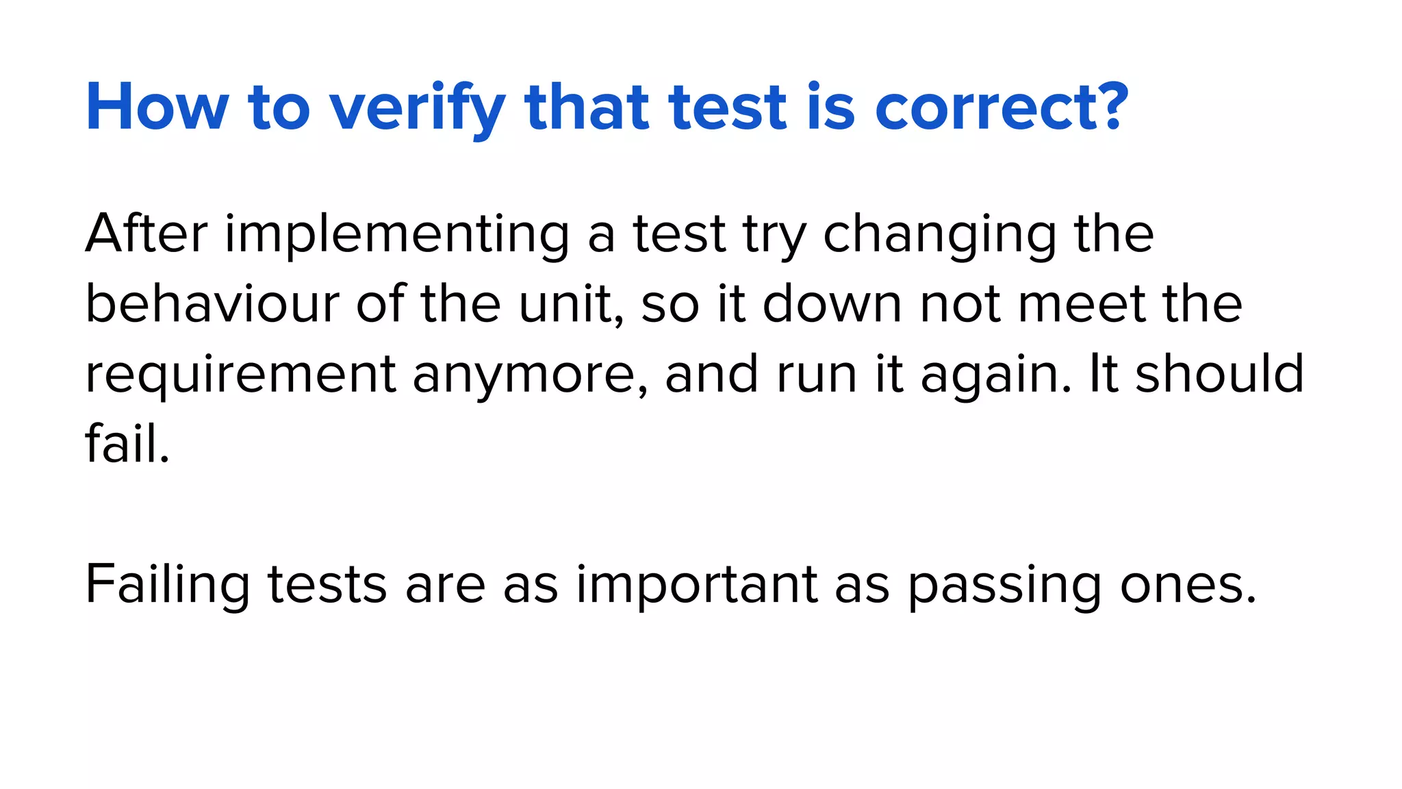 How to verify that test is correct?
After implementing a test try changing the
behaviour of the unit, so it down not meet the
requirement anymore, and run it again. It should
fail.
Failing tests are as important as passing ones.
 