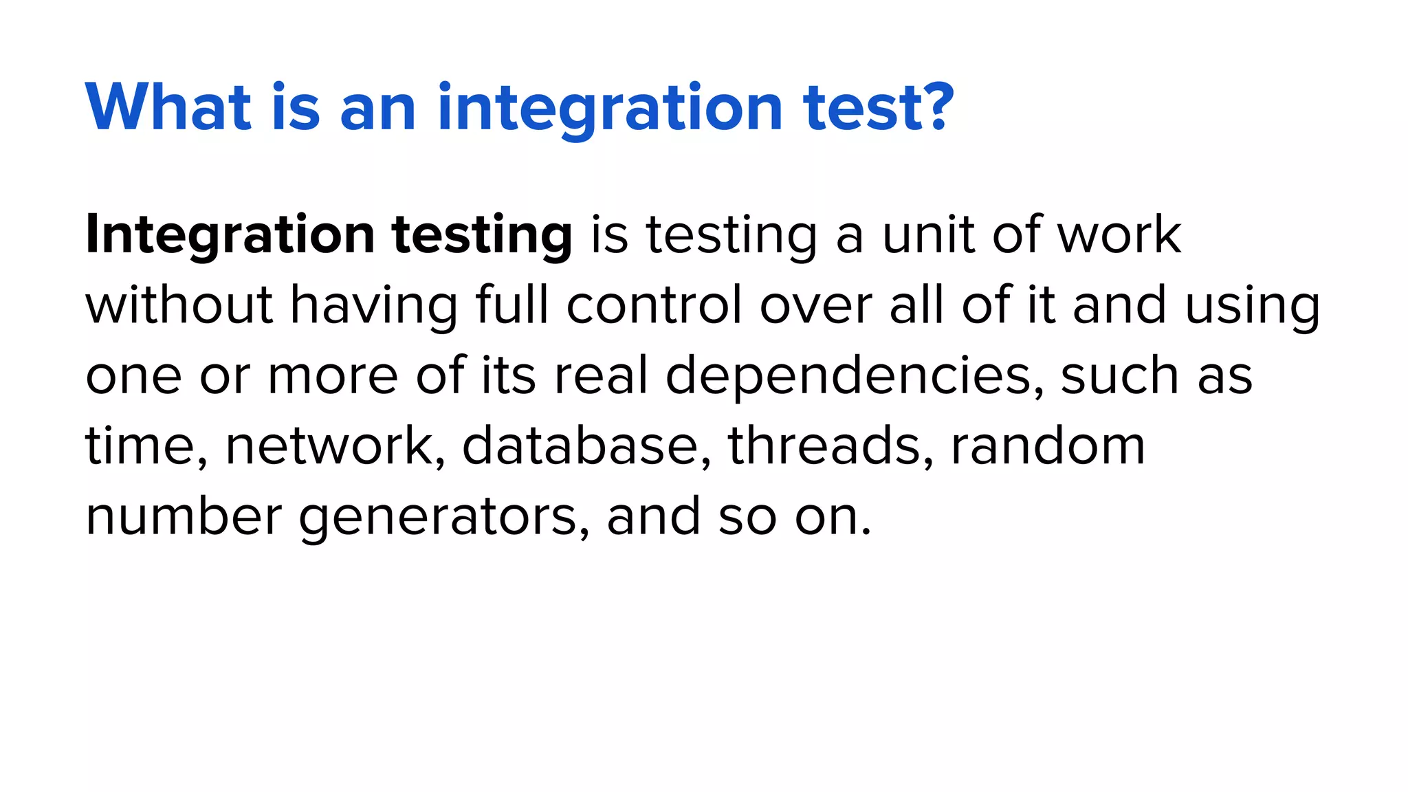 What is an integration test?
Integration testing is testing a unit of work
without having full control over all of it and using
one or more of its real dependencies, such as
time, network, database, threads, random
number generators, and so on.
 