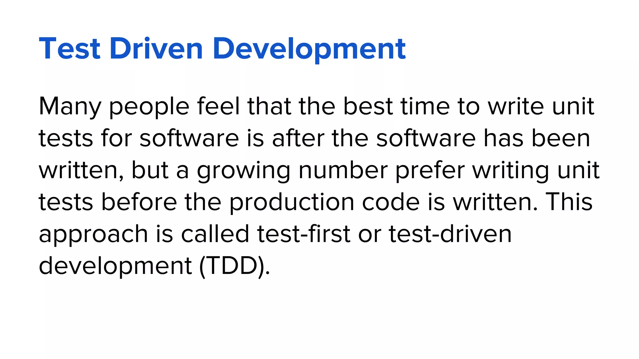 Test Driven Development
Many people feel that the best time to write unit
tests for software is after the software has been
written, but a growing number prefer writing unit
tests before the production code is written. This
approach is called test-first or test-driven
development (TDD).
 