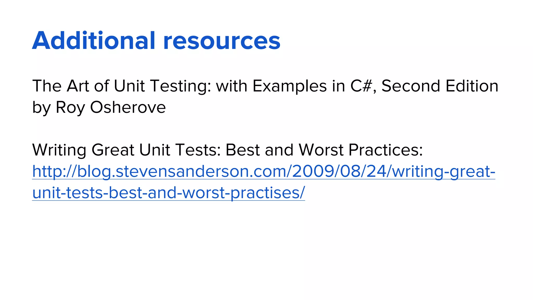 Additional resources
The Art of Unit Testing: with Examples in C#, Second Edition
by Roy Osherove
Writing Great Unit Tests: Best and Worst Practices:
http://blog.stevensanderson.com/2009/08/24/writing-great-
unit-tests-best-and-worst-practises/
 