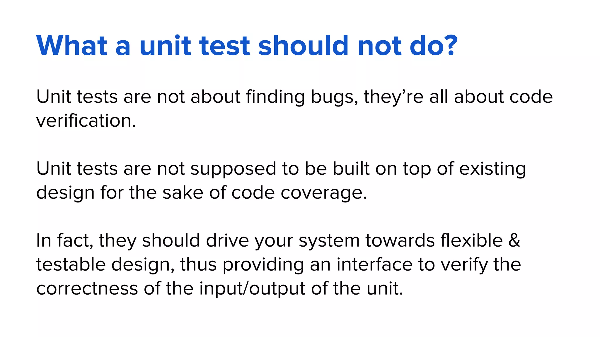 What a unit test should not do?
Unit tests are not about finding bugs, they’re all about code
verification.
Unit tests are not supposed to be built on top of existing
design for the sake of code coverage.
In fact, they should drive your system towards flexible &
testable design, thus providing an interface to verify the
correctness of the input/output of the unit.
 