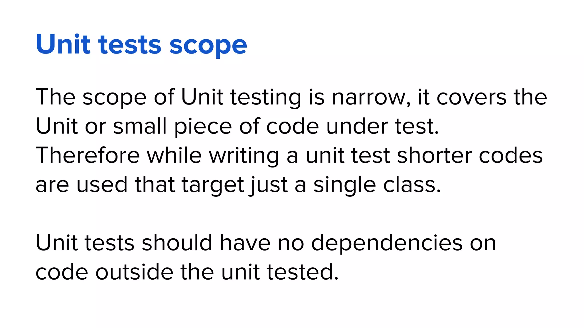 Unit tests scope
The scope of Unit testing is narrow, it covers the
Unit or small piece of code under test.
Therefore while writing a unit test shorter codes
are used that target just a single class.
Unit tests should have no dependencies on
code outside the unit tested.
 