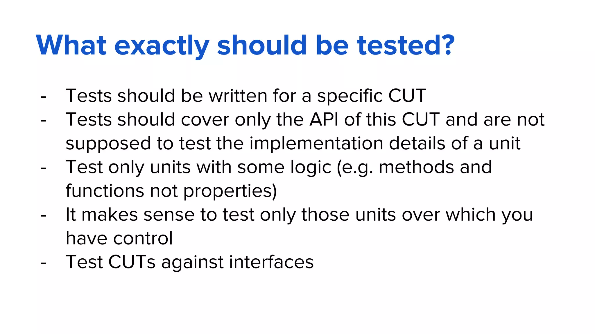 What exactly should be tested?
- Tests should be written for a specific CUT
- Tests should cover only the API of this CUT and are not
supposed to test the implementation details of a unit
- Test only units with some logic (e.g. methods and
functions not properties)
- It makes sense to test only those units over which you
have control
- Test CUTs against interfaces
 