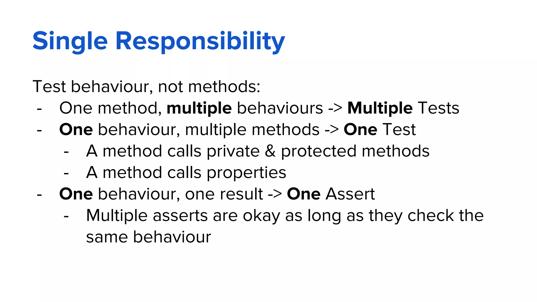 Single Responsibility
Test behaviour, not methods:
- One method, multiple behaviours -> Multiple Tests
- One behaviour, multiple methods -> One Test
- A method calls private & protected methods
- A method calls properties
- One behaviour, one result -> One Assert
- Multiple asserts are okay as long as they check the
same behaviour
 