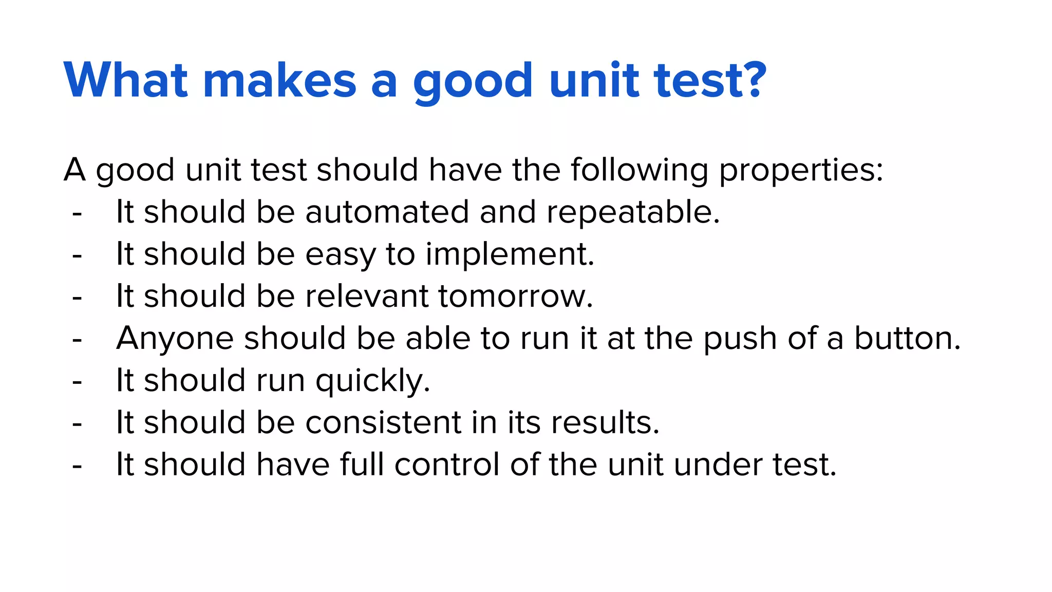 What makes a good unit test?
A good unit test should have the following properties:
- It should be automated and repeatable.
- It should be easy to implement.
- It should be relevant tomorrow.
- Anyone should be able to run it at the push of a button.
- It should run quickly.
- It should be consistent in its results.
- It should have full control of the unit under test.
 