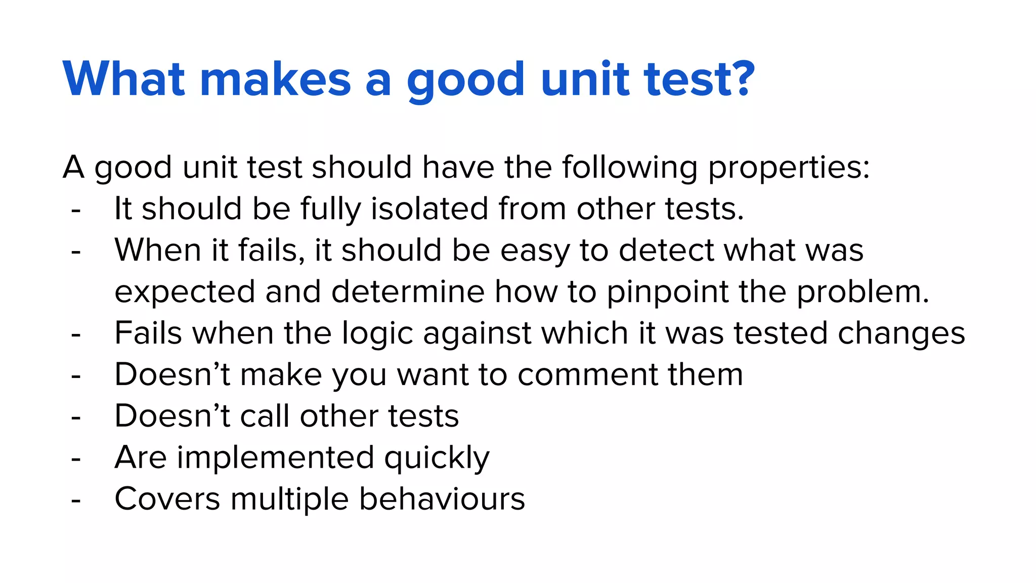 What makes a good unit test?
A good unit test should have the following properties:
- It should be fully isolated from other tests.
- When it fails, it should be easy to detect what was
expected and determine how to pinpoint the problem.
- Fails when the logic against which it was tested changes
- Doesn’t make you want to comment them
- Doesn’t call other tests
- Are implemented quickly
- Covers multiple behaviours
 