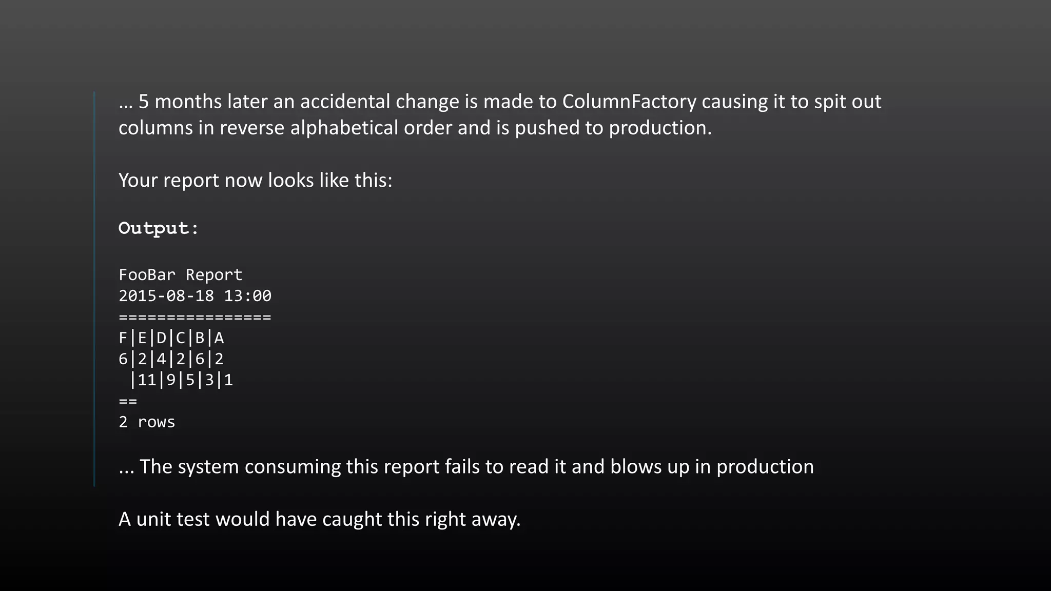 … 5 months later an accidental change is made to ColumnFactory causing it to spit out columns in reverse alphabetical order and is pushed to production. Your report now looks like this: Output: FooBar Report 2015-08-18 13:00 ================ F|E|D|C|B|A 6|2|4|2|6|2 |11|9|5|3|1 == 2 rows ... The system consuming this report fails to read it and blows up in production A unit test would have caught this right away. 