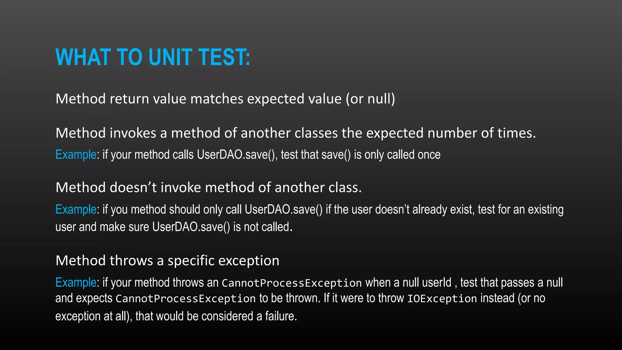 WHAT TO UNIT TEST: Method return value matches expected value (or null) Method invokes a method of another classes the expected number of times. Example: if your method calls UserDAO.save(), test that save() is only called once Method doesn’t invoke method of another class. Example: if you method should only call UserDAO.save() if the user doesn’t already exist, test for an existing user and make sure UserDAO.save() is not called. Method throws a specific exception Example: if your method throws an CannotProcessException when a null userId , test that passes a null and expects CannotProcessException to be thrown. If it were to throw IOException instead (or no exception at all), that would be considered a failure. 