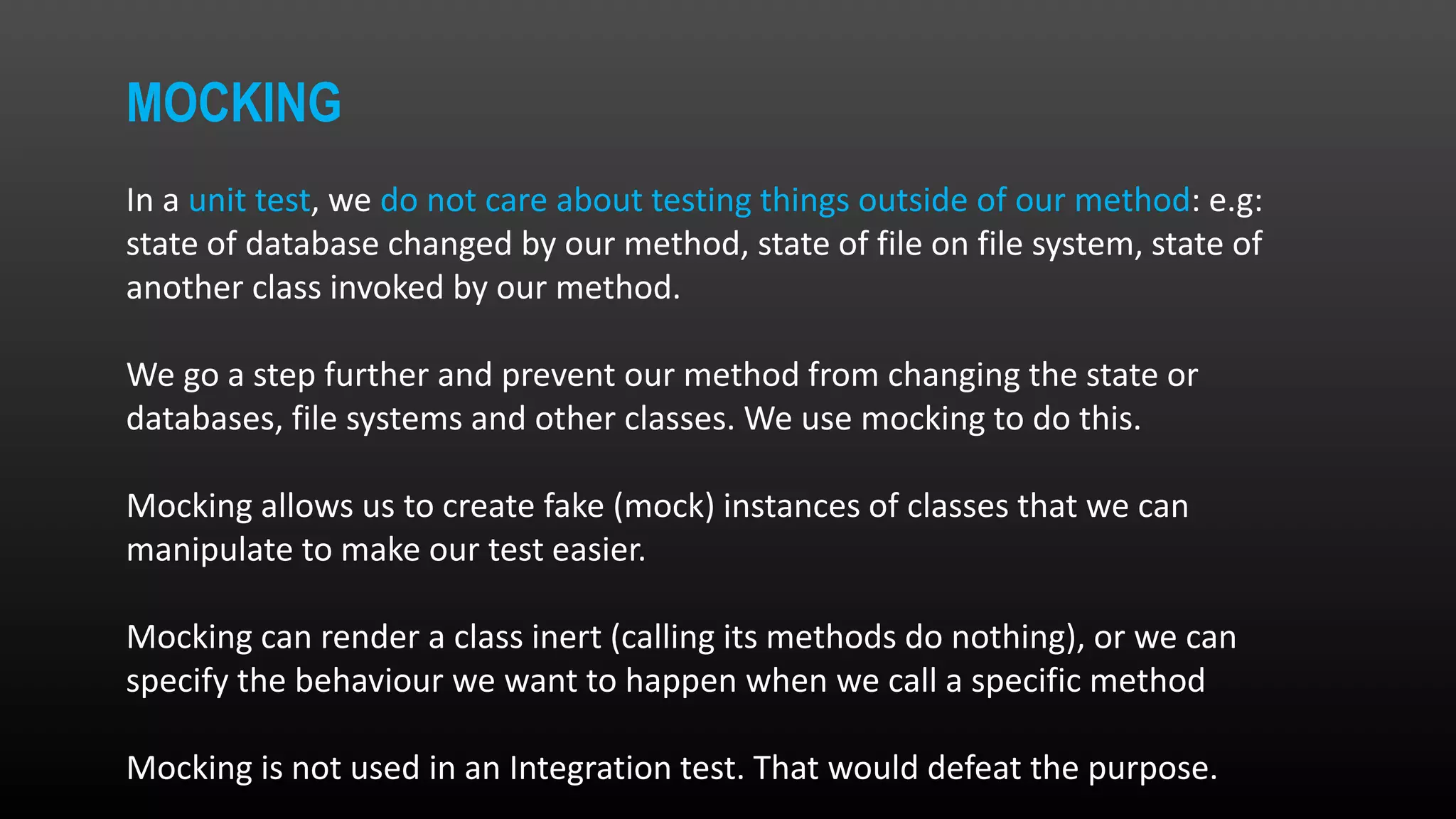 MOCKING In a unit test, we do not care about testing things outside of our method: e.g: state of database changed by our method, state of file on file system, state of another class invoked by our method. We go a step further and prevent our method from changing the state or databases, file systems and other classes. We use mocking to do this. Mocking allows us to create fake (mock) instances of classes that we can manipulate to make our test easier. Mocking can render a class inert (calling its methods do nothing), or we can specify the behaviour we want to happen when we call a specific method Mocking is not used in an Integration test. That would defeat the purpose. 