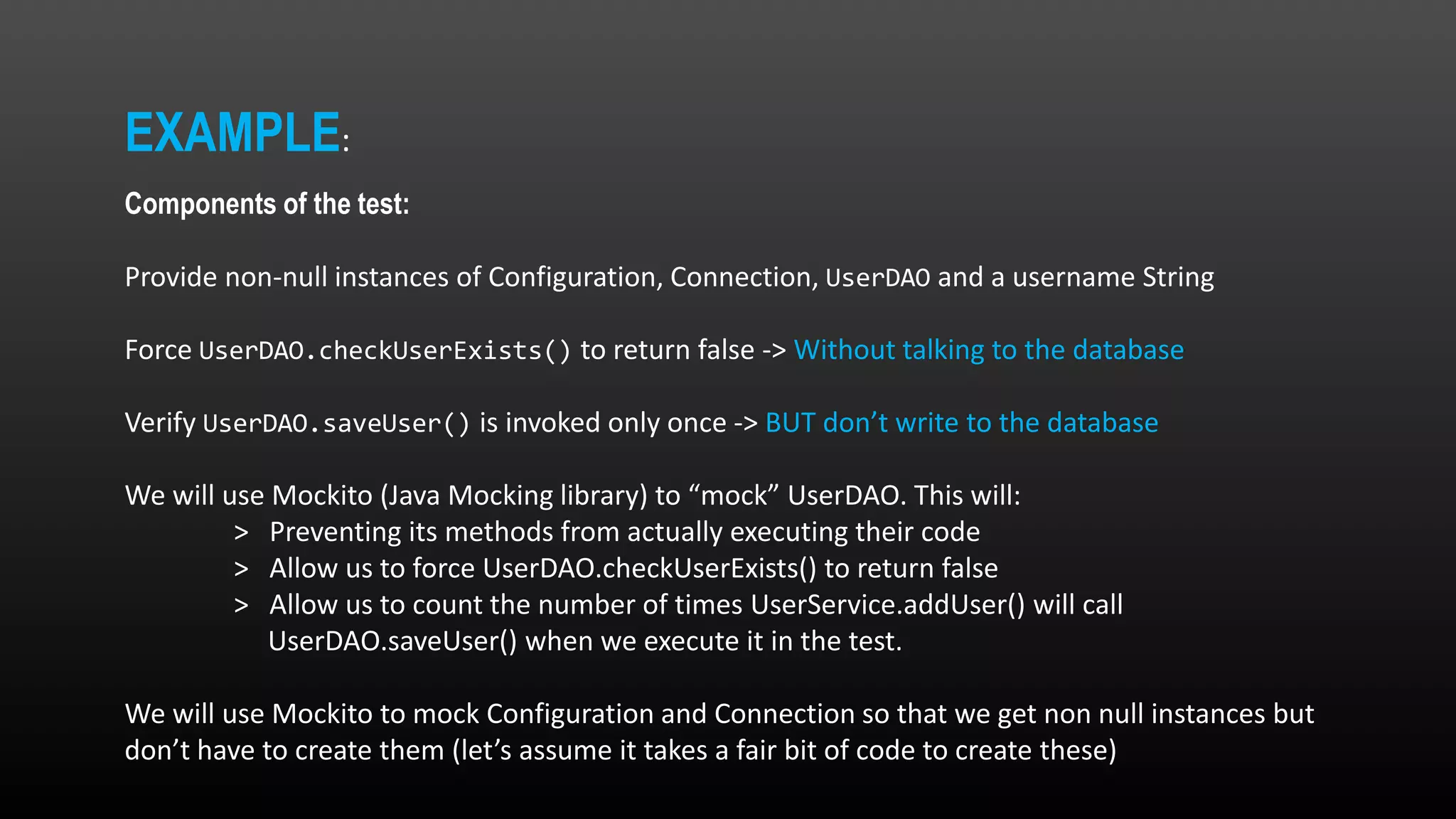 EXAMPLE: Components of the test: Provide non-null instances of Configuration, Connection, UserDAO and a username String Force UserDAO.checkUserExists() to return false -> Without talking to the database Verify UserDAO.saveUser() is invoked only once -> BUT don’t write to the database We will use Mockito (Java Mocking library) to “mock” UserDAO. This will: > Preventing its methods from actually executing their code > Allow us to force UserDAO.checkUserExists() to return false > Allow us to count the number of times UserService.addUser() will call UserDAO.saveUser() when we execute it in the test. We will use Mockito to mock Configuration and Connection so that we get non null instances but don’t have to create them (let’s assume it takes a fair bit of code to create these) 