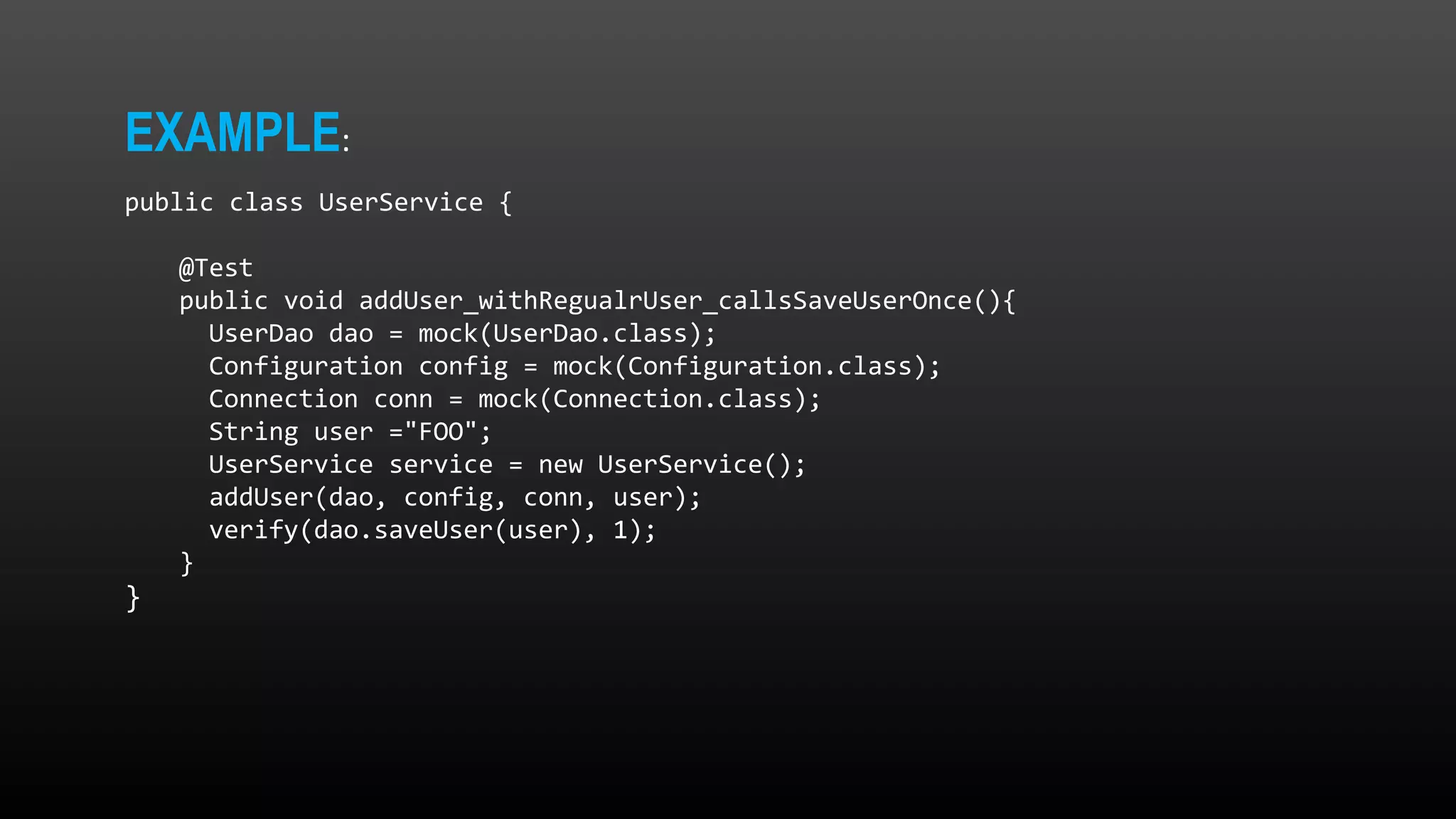 EXAMPLE: public class UserService { @Test public void addUser_withRegualrUser_callsSaveUserOnce(){ UserDao dao = mock(UserDao.class); Configuration config = mock(Configuration.class); Connection conn = mock(Connection.class); String user ="FOO"; UserService service = new UserService(); addUser(dao, config, conn, user); verify(dao.saveUser(user), 1); } } 
