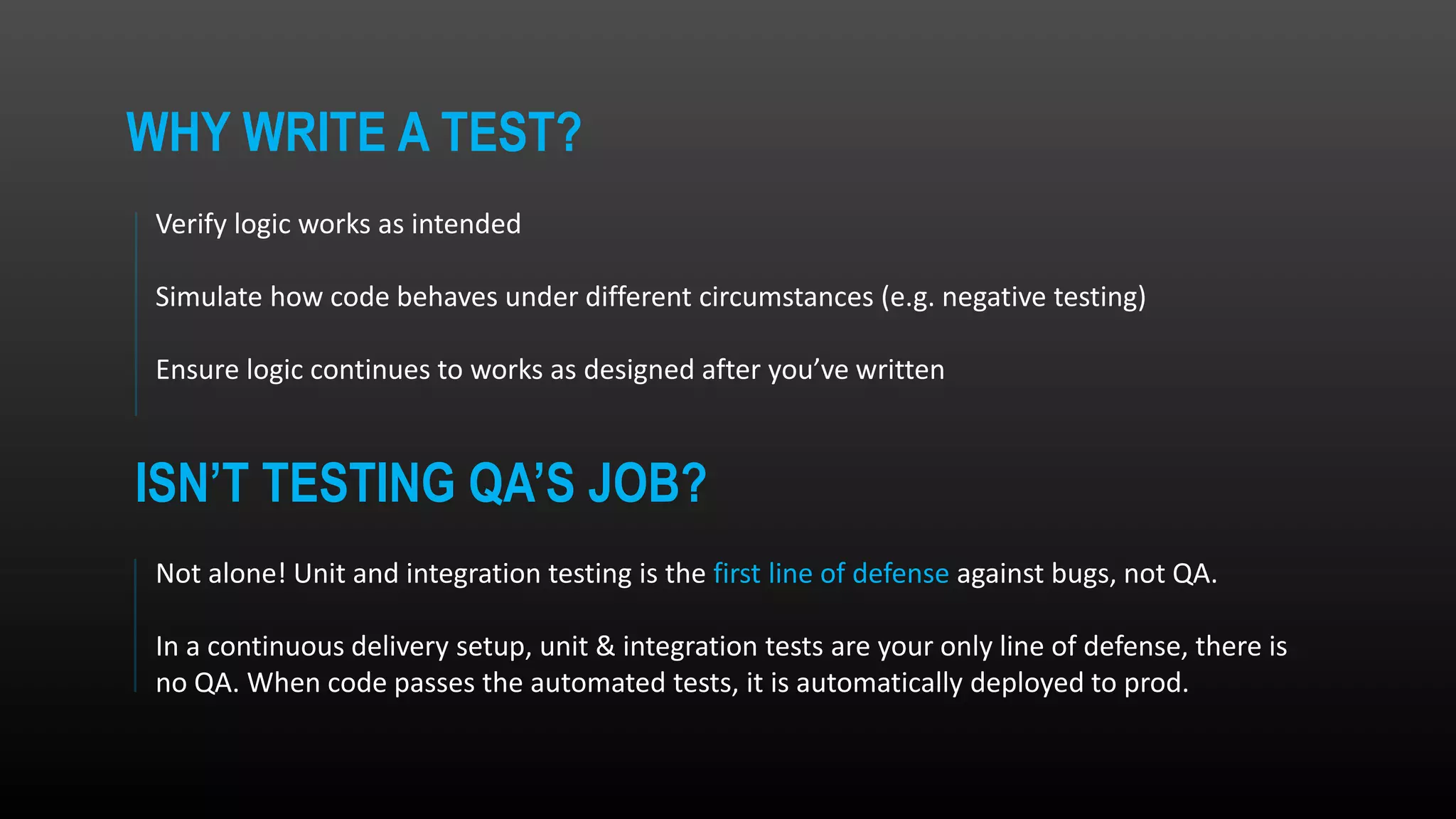 Verify logic works as intended Simulate how code behaves under different circumstances (e.g. negative testing) Ensure logic continues to works as designed after you’ve written Not alone! Unit and integration testing is the first line of defense against bugs, not QA. In a continuous delivery setup, unit & integration tests are your only line of defense, there is no QA. When code passes the automated tests, it is automatically deployed to prod. ISN’T TESTING QA’S JOB? WHY WRITE A TEST? 