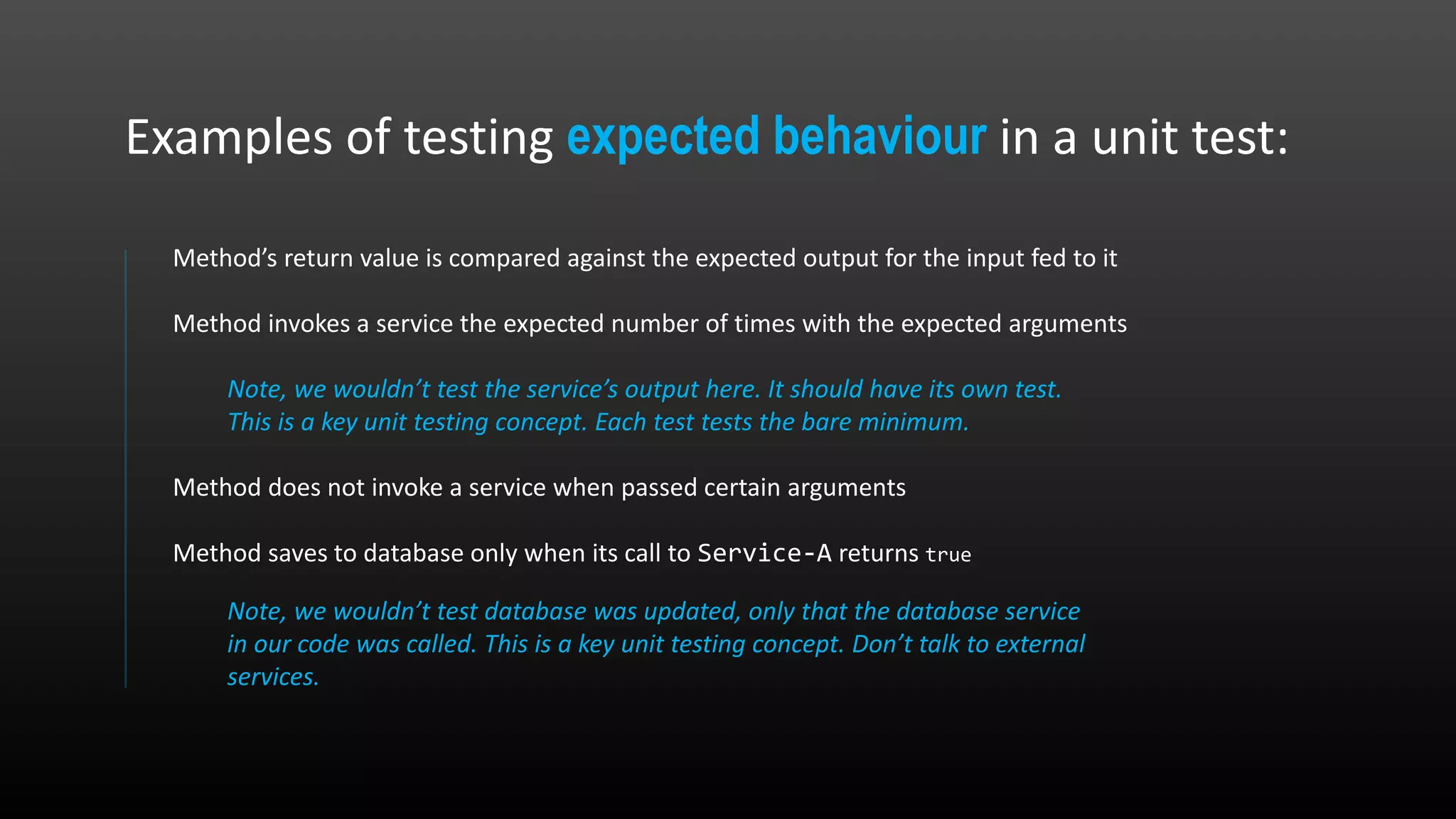 Method’s return value is compared against the expected output for the input fed to it Method invokes a service the expected number of times with the expected arguments Note, we wouldn’t test the service’s output here. It should have its own test. This is a key unit testing concept. Each test tests the bare minimum. Method does not invoke a service when passed certain arguments Method saves to database only when its call to Service-A returns true Note, we wouldn’t test database was updated, only that the database service in our code was called. This is a key unit testing concept. Don’t talk to external services. Examples of testing expected behaviour in a unit test: 