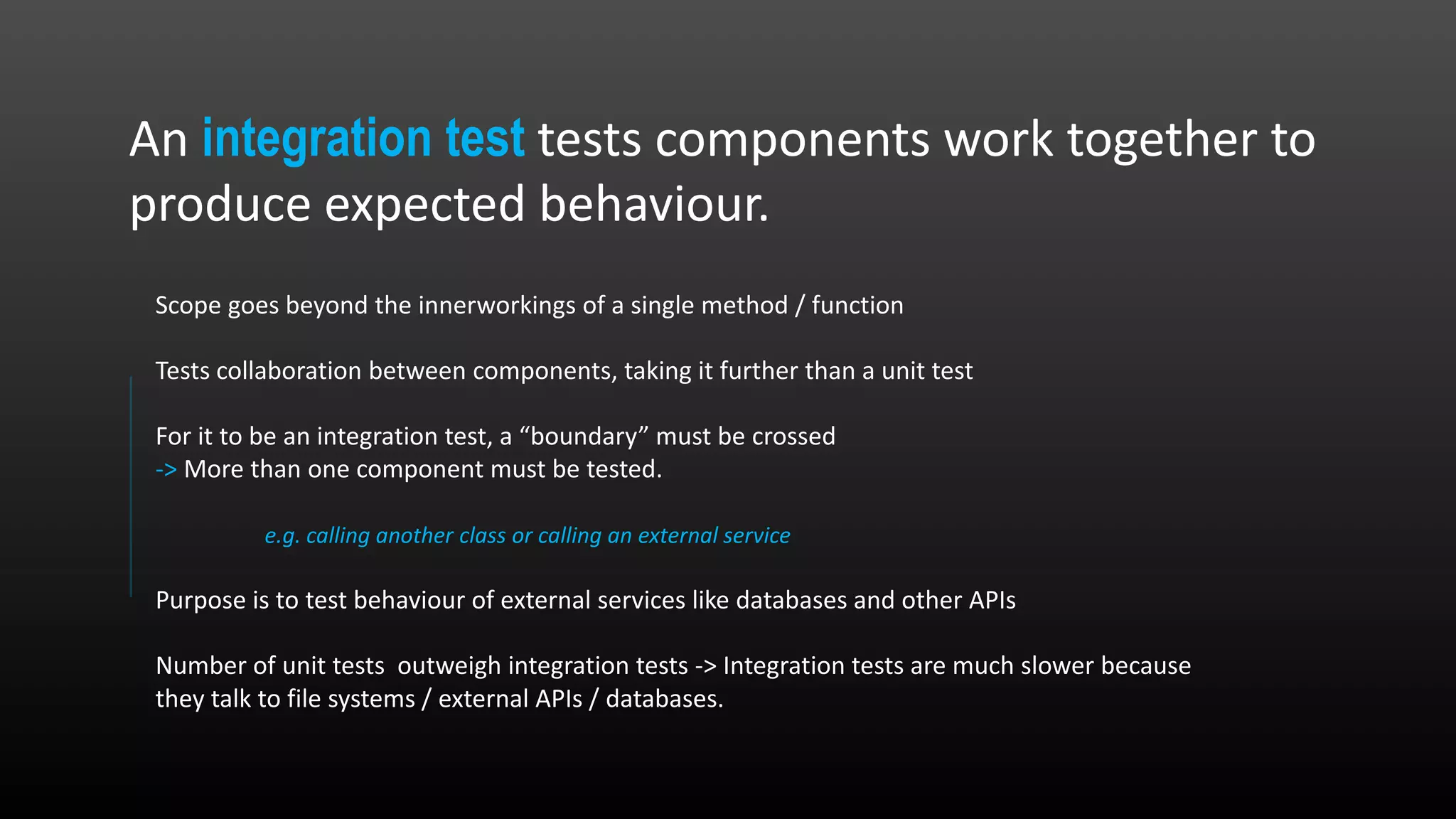 An integration test tests components work together to produce expected behaviour. Scope goes beyond the innerworkings of a single method / function Tests collaboration between components, taking it further than a unit test For it to be an integration test, a “boundary” must be crossed -> More than one component must be tested. e.g. calling another class or calling an external service Purpose is to test behaviour of external services like databases and other APIs Number of unit tests outweigh integration tests -> Integration tests are much slower because they talk to file systems / external APIs / databases. 