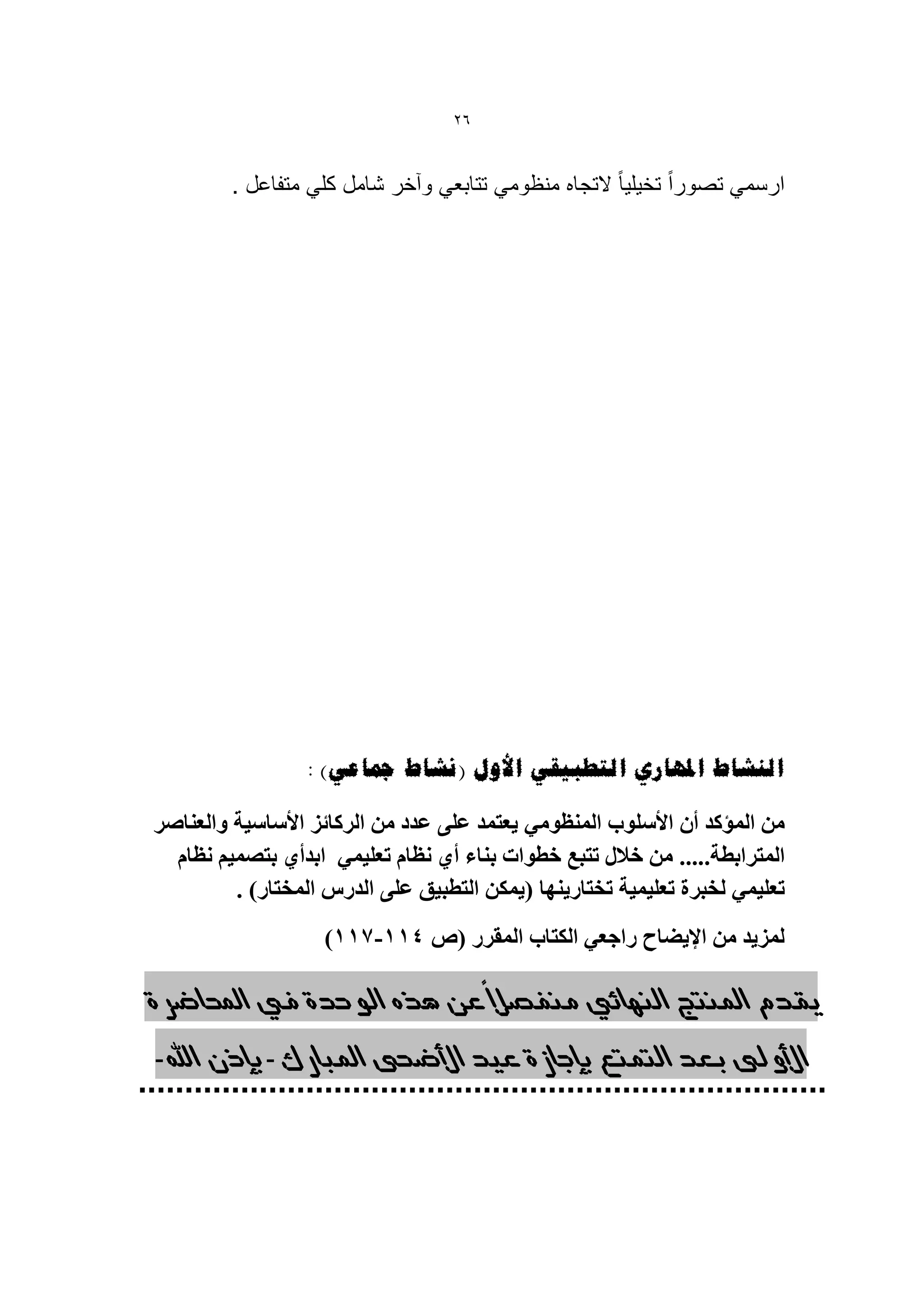 ‫62‬


         ‫ارسمً تصوراً تخٌلٌا ً التجاه منظومً تتابعً وآخر شامل كلً متفاعل .‬




                 ‫انُشبط املهبسي انزطجٍمً األول (َشبط مجبػً) :‬

‫يٍ انًؤكذ أٌ األسهٕب انًُظٕيً ٌعخًذ عهى عذد يٍ انزكائز األساسٍت ٔانعُاصز‬
  ‫انًخزابطت..... يٍ خالل حخبع خطٕاث بُاء أي َظاو حعهًًٍ ابذأي بخصًٍى َظاو‬
         ‫حعهًًٍ نخبزة حعهًٍٍت حخخارٌُٓا (ًٌكٍ انخطبٍك عهى انذرس انًخخار) .‬
                    ‫نًزٌذ يٍ اإلٌضاح راجعً انكخاب انًمزر (ص 111-111)‬
                                        ‫ً‬
‫يقدم املنتج النهائي هنفصال عي هره الىحدة يف احملاضسة‬

‫األوىل بعد التوتع بإجاشة عيد األضحى املبازك- بإذى اهلل-‬
 