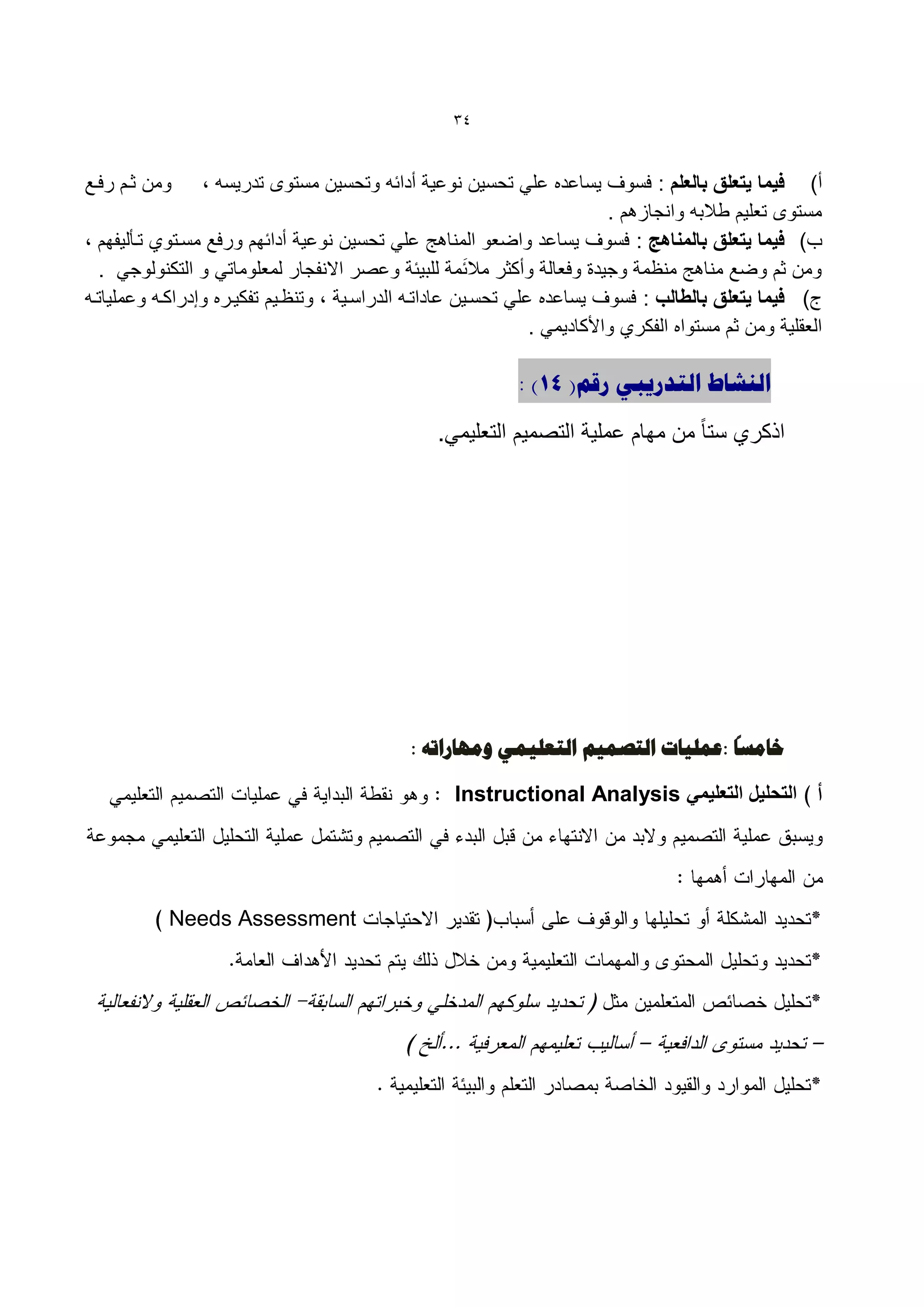 ‫43‬


‫ومن كةم رفةع‬     ‫أ) فٌما ٌتعلق بالعلم : فسوف ٌساعده علً تحسٌن نوعٌة أدائه وتحسٌن مستوى تدرٌسه ،‬
                                                                            ‫مستوى تعلٌم طالبه وانجازهم .‬
‫ب) فٌما ٌتعلق بالمناهج : فسوف ٌساعد واضعو المناهج علً تحسٌن نوعٌة أدائهم ورفع مسةتوي تةيلٌفهم ،‬
  ‫ومن كم وضع مناهج منظمة وجٌدة وفعالة وأككر مال َئمة للبٌئة وعصر االنفجار لمعلوماتً و التكنولوجً .‬
‫ج) فٌما ٌتعلق بالطالب : فسوف ٌساعده علً تحسةٌن عاداتةه الدراسةٌة ، وتنظةٌم تفكٌةره وإدراكةه وعملٌاتةه‬
                                                                 ‫العقلٌة ومن كم مستواه الفكري واألكادٌمً .‬

                                                              ‫الٌشبط التذسٗجٖ سقن( 41) :‬

                                                  ‫اذكري ستا ً من مهام عملٌة التصمٌم التعلٌمً.‬




                                                                                   ‫ً‬
                                              ‫خبهغب :ػول٘بد التصو٘ن التؼل٘وٖ ّهِبساتَ :‬

                                                     ‫التحلٌل التعلٌمً ‪Instructional Analysis‬‬




            ‫‪Needs Assessment‬‬
 