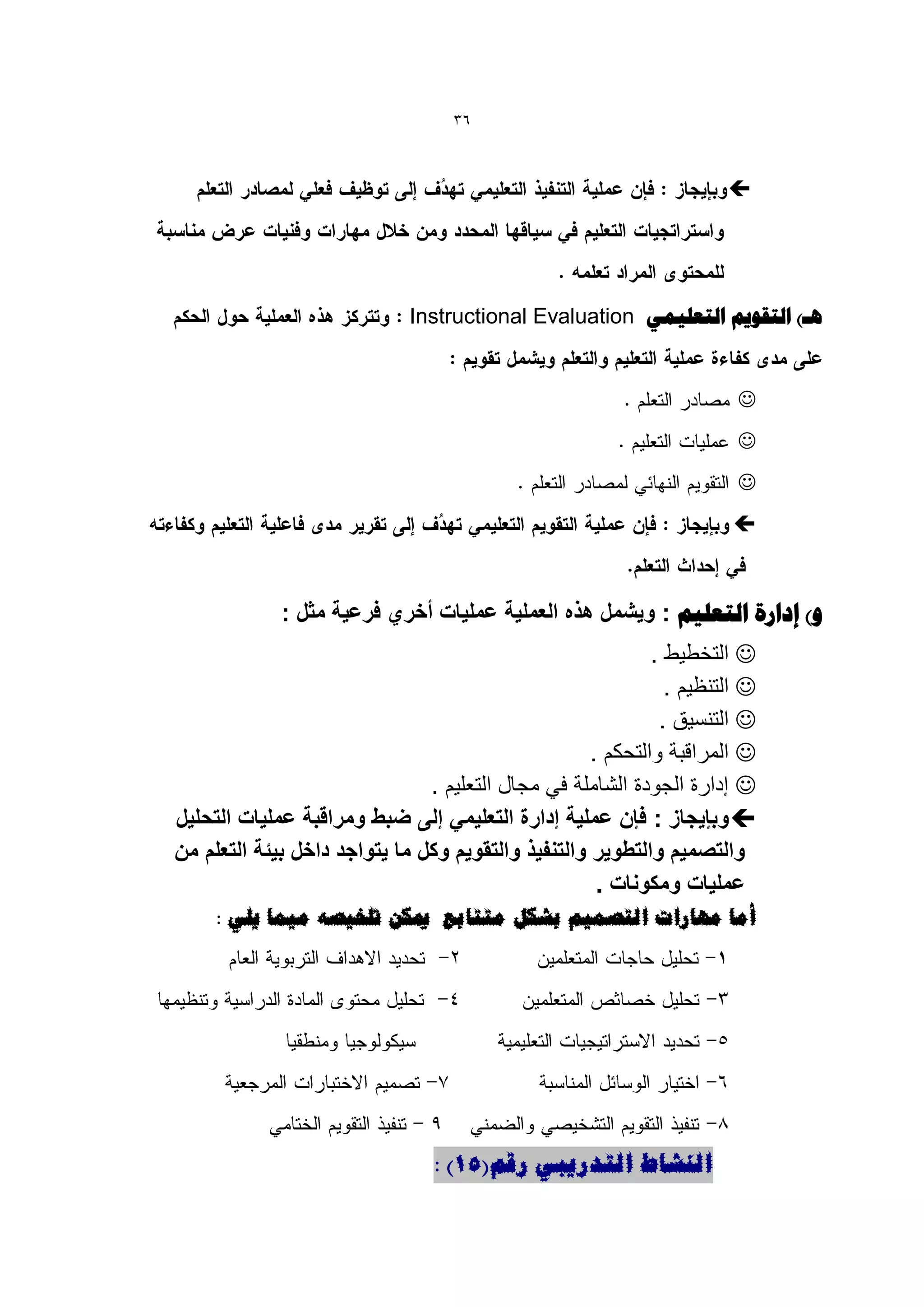 ‫63‬



                                                                     ‫‪‬‬




                             ‫ُي) التقْٗن التؼل٘وٖ ‪Instructional Evaluation‬‬


                                                                      ‫‪‬‬
                                                                      ‫‪‬‬
                                                                      ‫‪‬‬
                                                                      ‫‪‬‬



             ‫ّ) إداسح التؼل٘ن : وٌشمل هذه العملٌة عملٌات أخري فرعٌة مثل :‬
                                                            ‫‪ ‬التخطٌط .‬
                                                              ‫‪ ‬التنظٌم .‬
                                                             ‫‪ ‬التنسٌق .‬
                                                    ‫‪ ‬المراقبة والتحكم .‬
                               ‫‪ ‬إدارة الجودة الشاملة فً مجال التعلٌم .‬
‫‪ ‬وبإٌجاز : فإن عملٌة إدارة التعلٌمً إلى ضبط ومراقبة عملٌات التحلٌل‬
‫والتصمٌم والتطوٌر والتنفٌذ والتقوٌم وكل ما ٌتواجد داخل بٌئة التعلم من‬
                                                     ‫عملٌات ومكونات .‬
     ‫أيب يهبساد انزصًٍى ثشكم يززبثغ ميكٍ رهخٍصه يًٍب ٌهً :‬




                                ‫انُشبط انزذسٌجً سلى(15) :‬
 