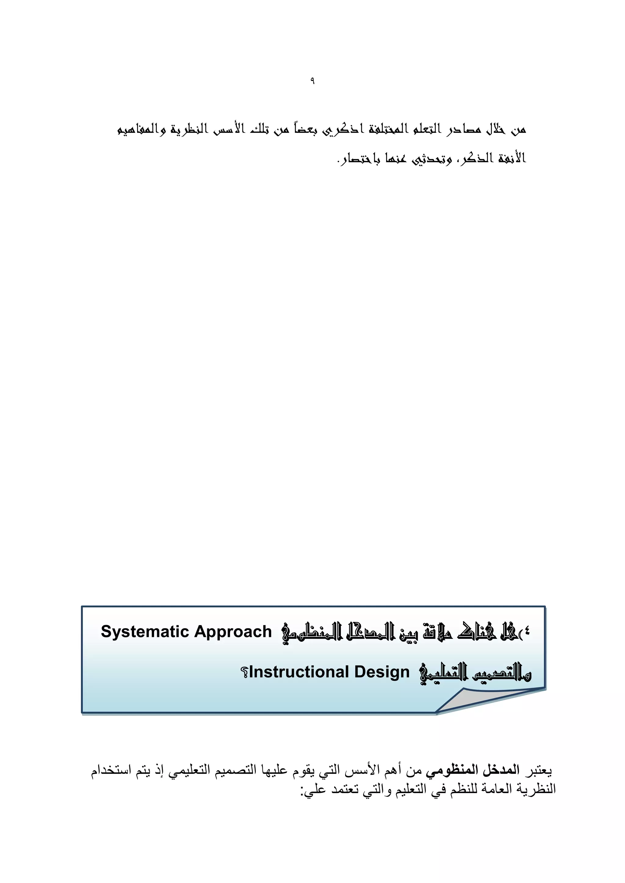 ‫9‬




 ‫4)هل هناك عالقة بني املدخل املنظومي ‪Systematic Approach‬‬

                           ‫والتصميم التعليمي ‪Instructional Design‬؟‬

                           ‫والتصميم التعليمي‪ Instructional Design‬؟:‬

               ‫والتصمٌم التعلٌمً‪ Instructional Design‬؟:‬
‫ٌعتبر المدخل المنظومً من أهم األسس التً ٌقوم علٌها التصمٌم التعلٌمً إذ ٌتم استخدام‬
                                       ‫النظرٌة العامة للنظم فً التعلٌم والتً تعتمد علً:‬
 