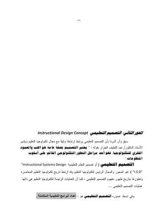 ‫72‬




          ‫احملْس الثبًٖ: التصو٘ن التؼل٘وٖ ‪Instructional Design Concept‬‬


‫" ٌؼزرب انزصًٍى ثصفخ ػبيخ هى انهت وانؼًىد‬
    ‫انفمشي نهزكُىنىعٍب، فهى أحذ يشاحم انزطىس انزكُىنىعً انمبئى ػهى أصهىة‬
                                                            ‫املُظىيبد ".‬
‫‪"Instructional Systems Design‬‬                                ‫انزصًٍى انزؼهًًٍ‬
                                                                            ‫"‪"I.S.D‬‬




         ‫إعذاد انبزايج انخعهًٍٍت انًخكايهت .‬        ‫التصو٘ن التؼل٘وٖ‬
 