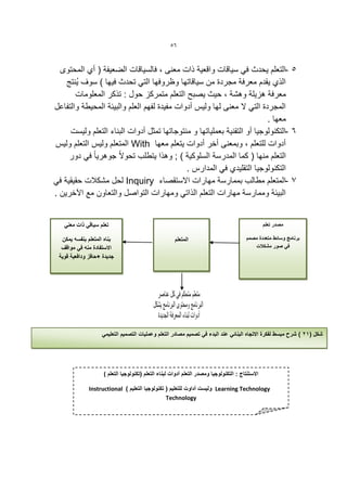‫65‬


  ‫5 -التعلم ٌحدث فً سٌاقات واقعٌة ذات معنى ، فالسٌاقات الضعٌفة ( أي المحتوى‬
    ‫الذي ٌقدم معرفة مجردة من سٌاقاتها وظروفها التً تحدث فٌها ) سوف ٌُنتج‬
       ‫معرفة هزٌلة وهشة ، حٌث ٌصبح التعلم متمركز حول : تذكر المعلومات‬
‫المجردة التً ال معنى لها ولٌس أدوات مفٌدة لفهم العلم والبٌئة المحٌطة والتفاعل‬
                                                                         ‫معها .‬
     ‫6 -التكنولوجٌا أو التقنٌة بعملٌاتها و منتوجاتها تمكل أدوات البناء التعلم ولٌست‬
‫أدوات للتعلم ، وبمعنى أخر أدوات ٌتعلم معها ‪ With‬المتعلم ولٌس التعلم ولٌس‬
     ‫التعلم منها ( كما المدرسة السلوكٌة ) ; وهذا ٌتطلب تحوالً جوهرٌا ً فً دور‬
                                             ‫التكنولوجٌا التقلٌدي فً المدارس .‬
‫7 -المتعلم مطالب بممارسة مهارات االستقصاء ‪ Inquiry‬لحل مشكالت حقٌقٌة فً‬
‫البٌئة وممارسة مهارات التعلم الذاتً ومهارات التواصل والتعاون مع اعخرٌن .‬


   ‫تعلم سٌاقً ذات معنً‬                                                                            ‫مصدر تعلم‬

  ‫بناه المتعلم بنفسه ٌمكن‬                             ‫المتعلم‬                            ‫برنامج وسائط متعددة مصمم‬
  ‫االستفادة منه فً مواقف‬                                                                    ‫فً صور مشكالت‬
 ‫جدٌدة +حافز ودافعٌة قوٌة‬




                   ‫شكل (13 ) شرح مبسط لفكرة االتجاه البنائً عند البدء فً تصمٌم مصادر التعلم وعملٌات التصمٌم التعلٌمً‬




                    ‫االستنتاج : التكنولوجٌا ومصدر التعلم أدوات لبناء التعلم (تكنولوجٌا التعلم (‬

              ‫‪ Learning Technology‬ولٌست أداوت للتعلٌم ( تكنولوجٌا التعلٌم ) ‪Instructional‬‬
                                                ‫‪Technology‬‬
 