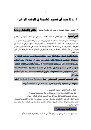 ‫8‬


                                ‫ُ َ‬
   ‫3) ملبرا جيت أٌ َصًى رؼهًٍُب يف انىلذ انشاهٍ ؟‬
                              ‫ِ‬


‫املؼلن ّاملتؼلن ّاملبدح‬                                                  ‫ج:‬

                                                                ‫الذساعي٘خ‬




                                           ‫ً‬      ‫ً‬     ‫ً‬      ‫َ َ ً‬
‫خمططب ًّشبطب ػلو٘ب ّهٌظوب ّفق أعظ هٌطق٘خ ّع٘كْلْخ٘خ هذسّعخ تٌطلق هي‬
‫احت٘بخبد املتؼلوني ّاعتؼذاداتِن ، ّٗشري ُزا املؼىن إىل ضشّسح أى ٗكْى التؼل٘ن‬
                           ‫ً‬                 ‫ً‬                        ‫ُ َ َ ً‬
‫هصووب ‪ّ Designing‬اى ٗكْى ًظبهب ‪ System‬هتكبهال ِٗذف إىل إحذاث التؼلن ،‬
                               ‫ً‬   ‫ُ َ‬
‫ّٗرتتييت ػليئ رلييت أى ٗتحييْإ املؼليين إىل هصييووب للتؼليي٘ن ‪Instructional‬‬
                                 ‫ِ‬
                                                       ‫ً‬
‫‪ّ Designer‬ل٘ظ ًبقال للوؼلْهبد ثطشٗق آل٘خ صويييييييييييبء ( ‪ ) Rote‬كويب ُيْ‬
                                                                   ‫عبئذ اٙى.‬
‫‪ Interdisciplinary Science‬ػلئ‬      ‫ّٗقْم التصو٘ن التؼل٘وٖ كؼلن ثٌ٘يٖ ساثي‬

         ‫جموْػخ هي املفبُ٘ن ّاألعظ الٌظشٗخ املغتوذح هي ػذح جمبالد أثشصُب :‬

                                                                           ‫‪‬‬
                                                                           ‫‪‬‬
                                                                           ‫‪‬‬




                                                ‫الٌشبط التذسٗجٖ سقن(2):‬
 