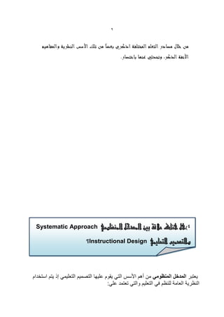 ‫9‬




 ‫4)هل هناك عالقة بني املدخل املنظومي ‪Systematic Approach‬‬

                           ‫والتصميم التعليمي ‪Instructional Design‬؟‬

                           ‫والتصميم التعليمي‪ Instructional Design‬؟:‬

               ‫والتصمٌم التعلٌمً‪ Instructional Design‬؟:‬
‫ٌعتبر المدخل المنظومً من أهم األسس التً ٌقوم علٌها التصمٌم التعلٌمً إذ ٌتم استخدام‬
                                       ‫النظرٌة العامة للنظم فً التعلٌم والتً تعتمد علً:‬
 
