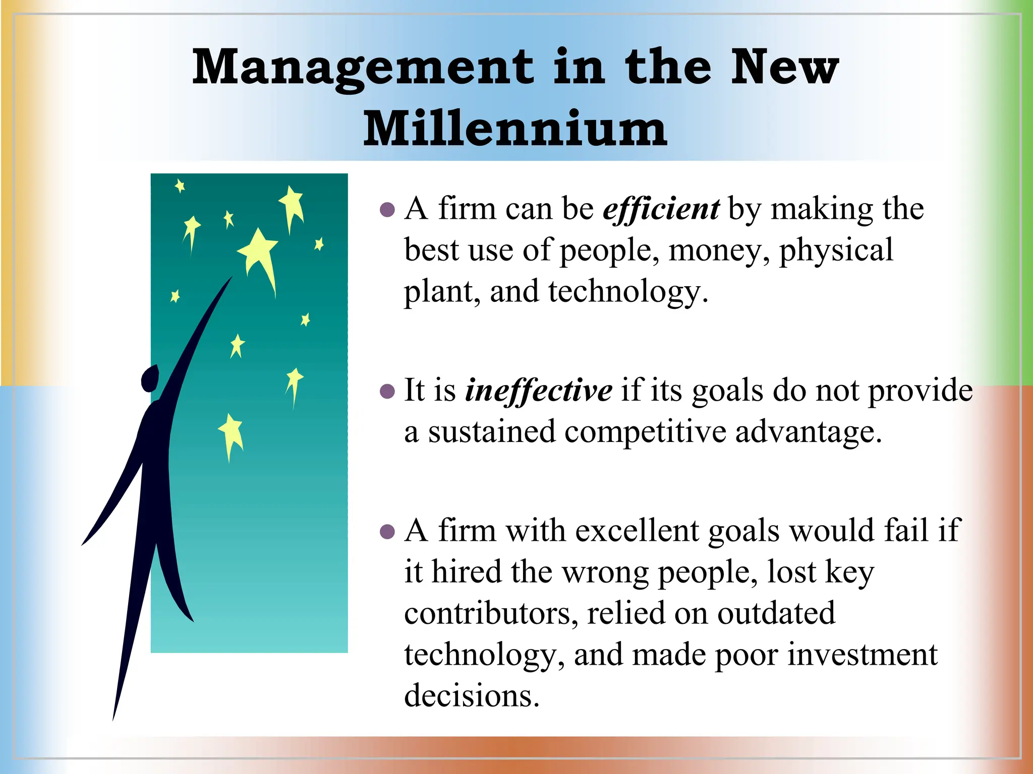 Management in the New
Millennium
 A firm can be efficient by making the
best use of people, money, physical
plant, and technology.
 It is ineffective if its goals do not provide
a sustained competitive advantage.
 A firm with excellent goals would fail if
it hired the wrong people, lost key
contributors, relied on outdated
technology, and made poor investment
decisions.
 