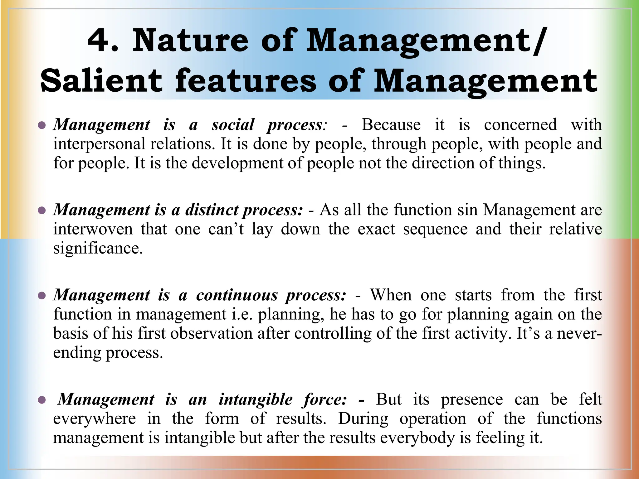4. Nature of Management/
Salient features of Management
 Management is a social process: - Because it is concerned with
interpersonal relations. It is done by people, through people, with people and
for people. It is the development of people not the direction of things.
 Management is a distinct process: - As all the function sin Management are
interwoven that one can’t lay down the exact sequence and their relative
significance.
 Management is a continuous process: - When one starts from the first
function in management i.e. planning, he has to go for planning again on the
basis of his first observation after controlling of the first activity. It’s a never-
ending process.
 Management is an intangible force: - But its presence can be felt
everywhere in the form of results. During operation of the functions
management is intangible but after the results everybody is feeling it.
 