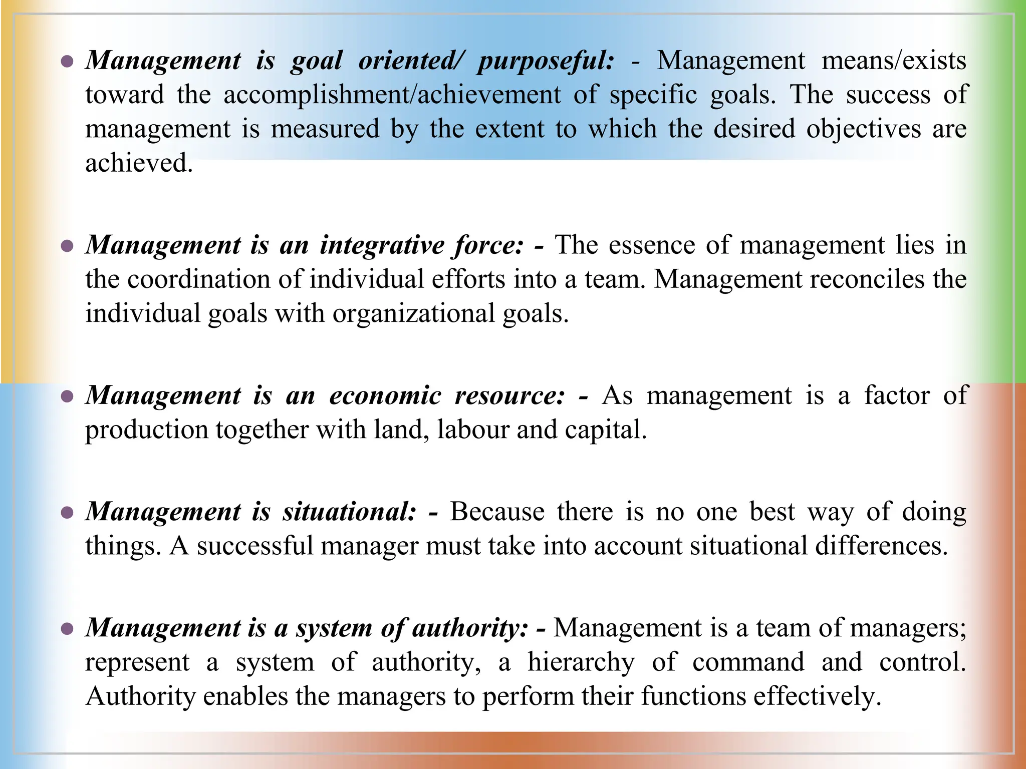  Management is goal oriented/ purposeful: - Management means/exists
toward the accomplishment/achievement of specific goals. The success of
management is measured by the extent to which the desired objectives are
achieved.
 Management is an integrative force: - The essence of management lies in
the coordination of individual efforts into a team. Management reconciles the
individual goals with organizational goals.
 Management is an economic resource: - As management is a factor of
production together with land, labour and capital.
 Management is situational: - Because there is no one best way of doing
things. A successful manager must take into account situational differences.
 Management is a system of authority: - Management is a team of managers;
represent a system of authority, a hierarchy of command and control.
Authority enables the managers to perform their functions effectively.
 