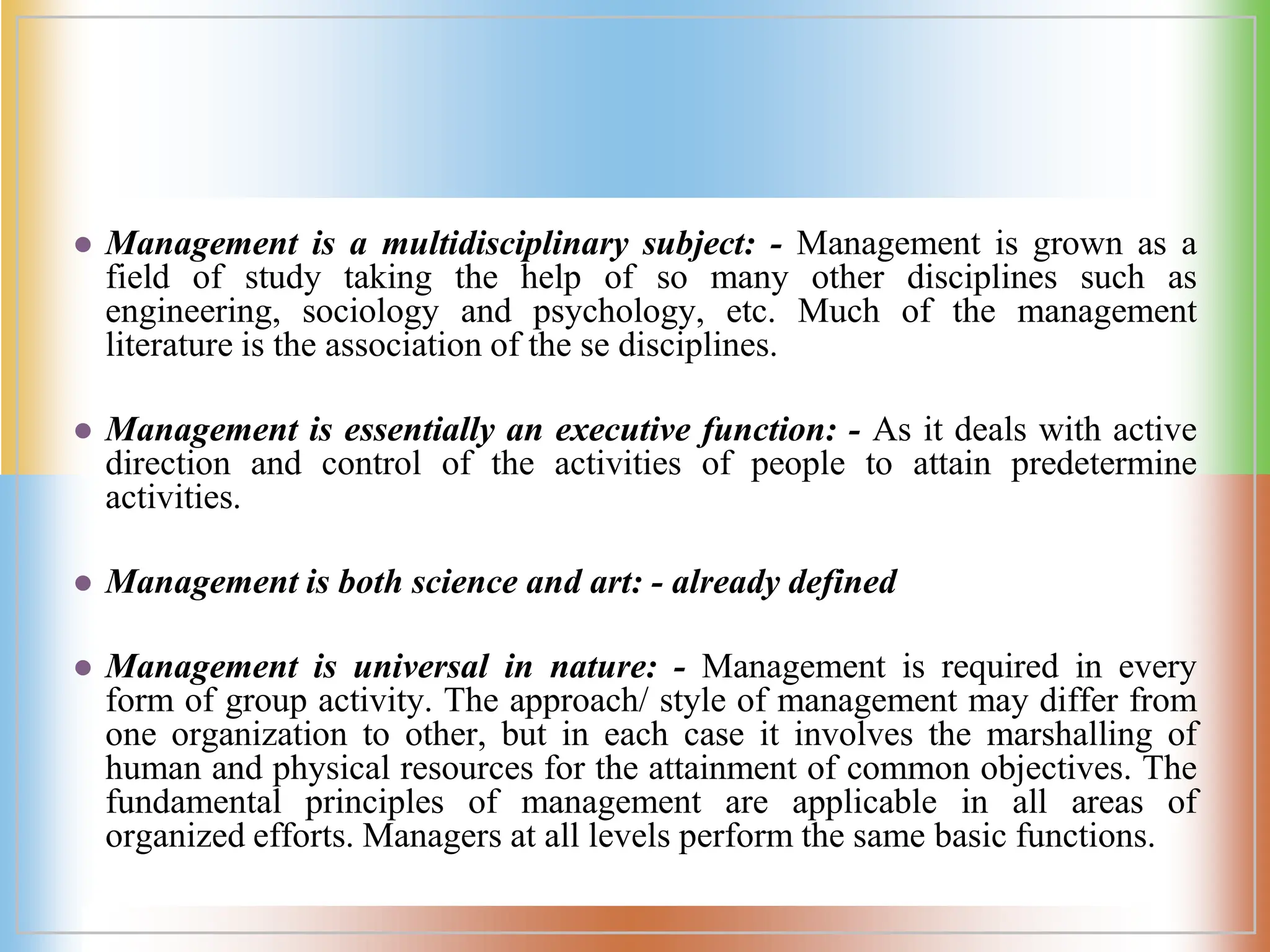  Management is a multidisciplinary subject: - Management is grown as a
field of study taking the help of so many other disciplines such as
engineering, sociology and psychology, etc. Much of the management
literature is the association of the se disciplines.
 Management is essentially an executive function: - As it deals with active
direction and control of the activities of people to attain predetermine
activities.
 Management is both science and art: - already defined
 Management is universal in nature: - Management is required in every
form of group activity. The approach/ style of management may differ from
one organization to other, but in each case it involves the marshalling of
human and physical resources for the attainment of common objectives. The
fundamental principles of management are applicable in all areas of
organized efforts. Managers at all levels perform the same basic functions.
 