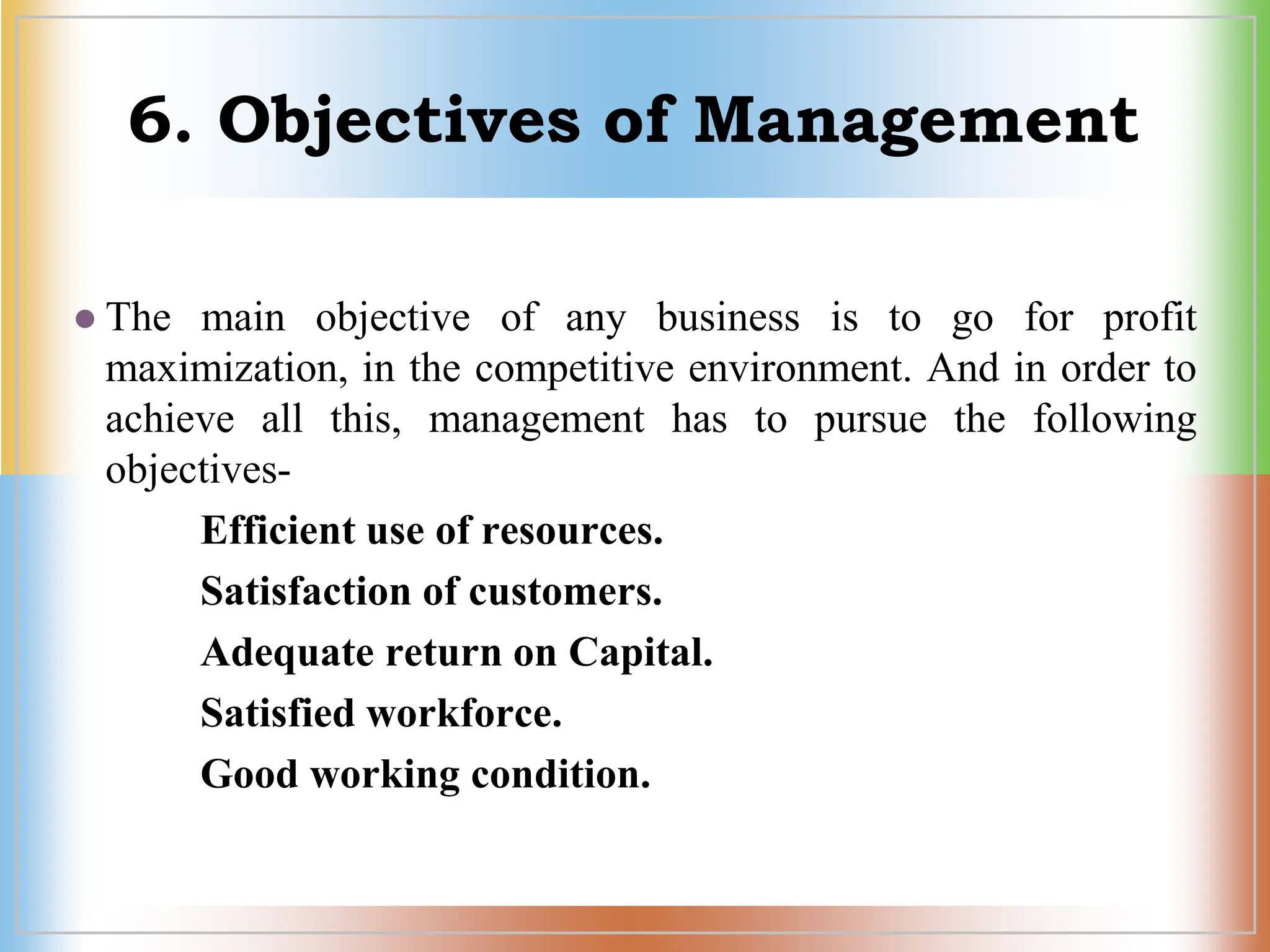 6. Objectives of Management
 The main objective of any business is to go for profit
maximization, in the competitive environment. And in order to
achieve all this, management has to pursue the following
objectives-
Efficient use of resources.
Satisfaction of customers.
Adequate return on Capital.
Satisfied workforce.
Good working condition.
 