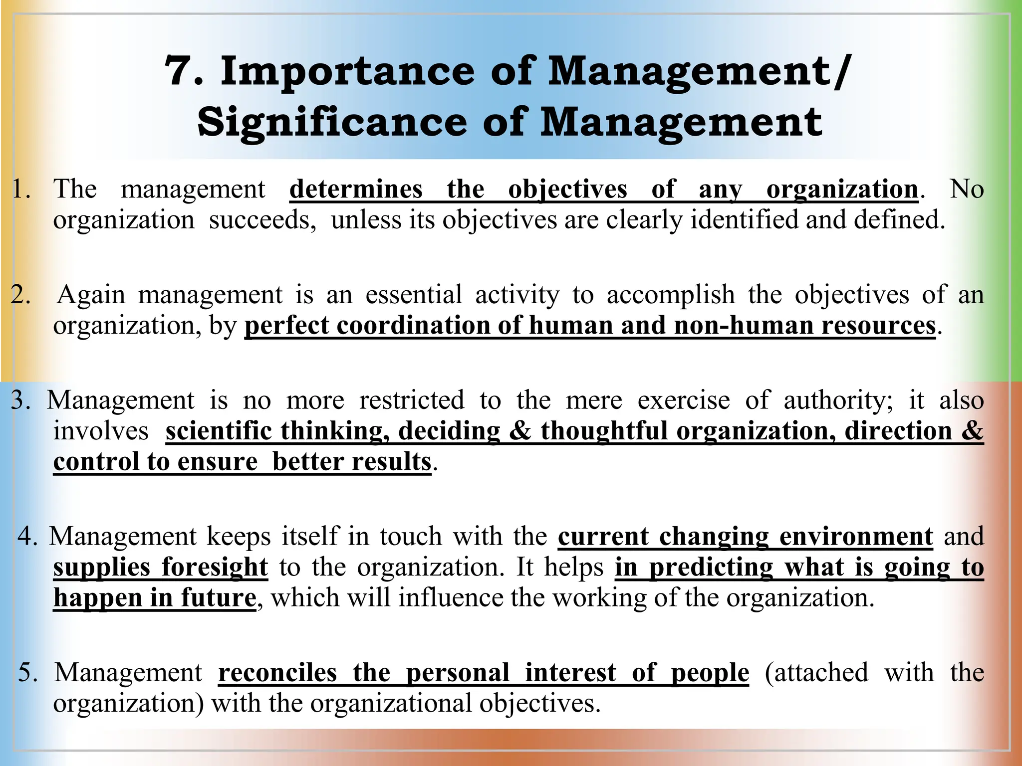 7. Importance of Management/
Significance of Management
1. The management determines the objectives of any organization. No
organization succeeds, unless its objectives are clearly identified and defined.
2. Again management is an essential activity to accomplish the objectives of an
organization, by perfect coordination of human and non-human resources.
3. Management is no more restricted to the mere exercise of authority; it also
involves scientific thinking, deciding & thoughtful organization, direction &
control to ensure better results.
4. Management keeps itself in touch with the current changing environment and
supplies foresight to the organization. It helps in predicting what is going to
happen in future, which will influence the working of the organization.
5. Management reconciles the personal interest of people (attached with the
organization) with the organizational objectives.
 