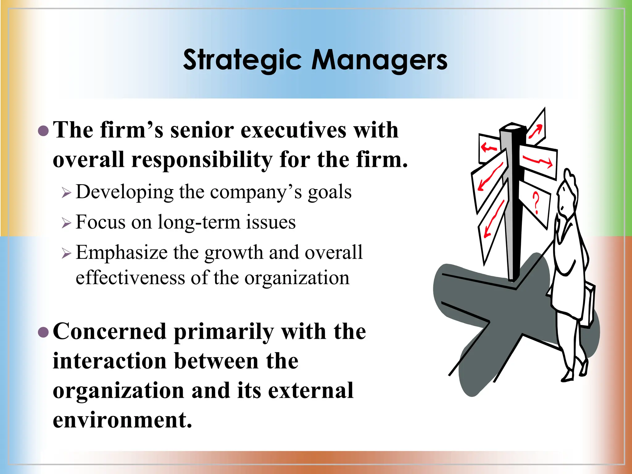 Strategic Managers
The firm’s senior executives with
overall responsibility for the firm.
 Developing the company’s goals
 Focus on long-term issues
 Emphasize the growth and overall
effectiveness of the organization
Concerned primarily with the
interaction between the
organization and its external
environment.
 