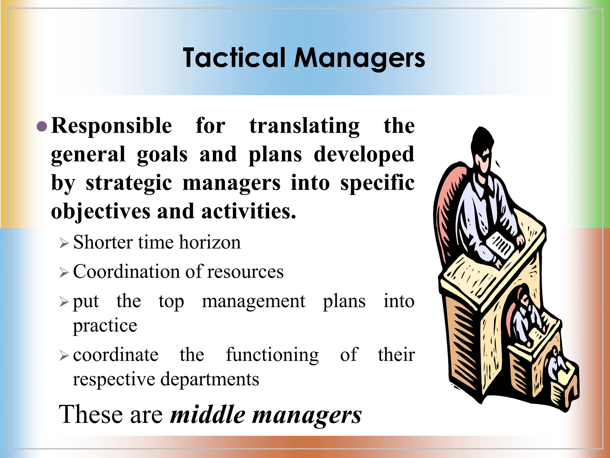 Tactical Managers
Responsible for translating the
general goals and plans developed
by strategic managers into specific
objectives and activities.
 Shorter time horizon
 Coordination of resources
 put the top management plans into
practice
 coordinate the functioning of their
respective departments
These are middle managers
 