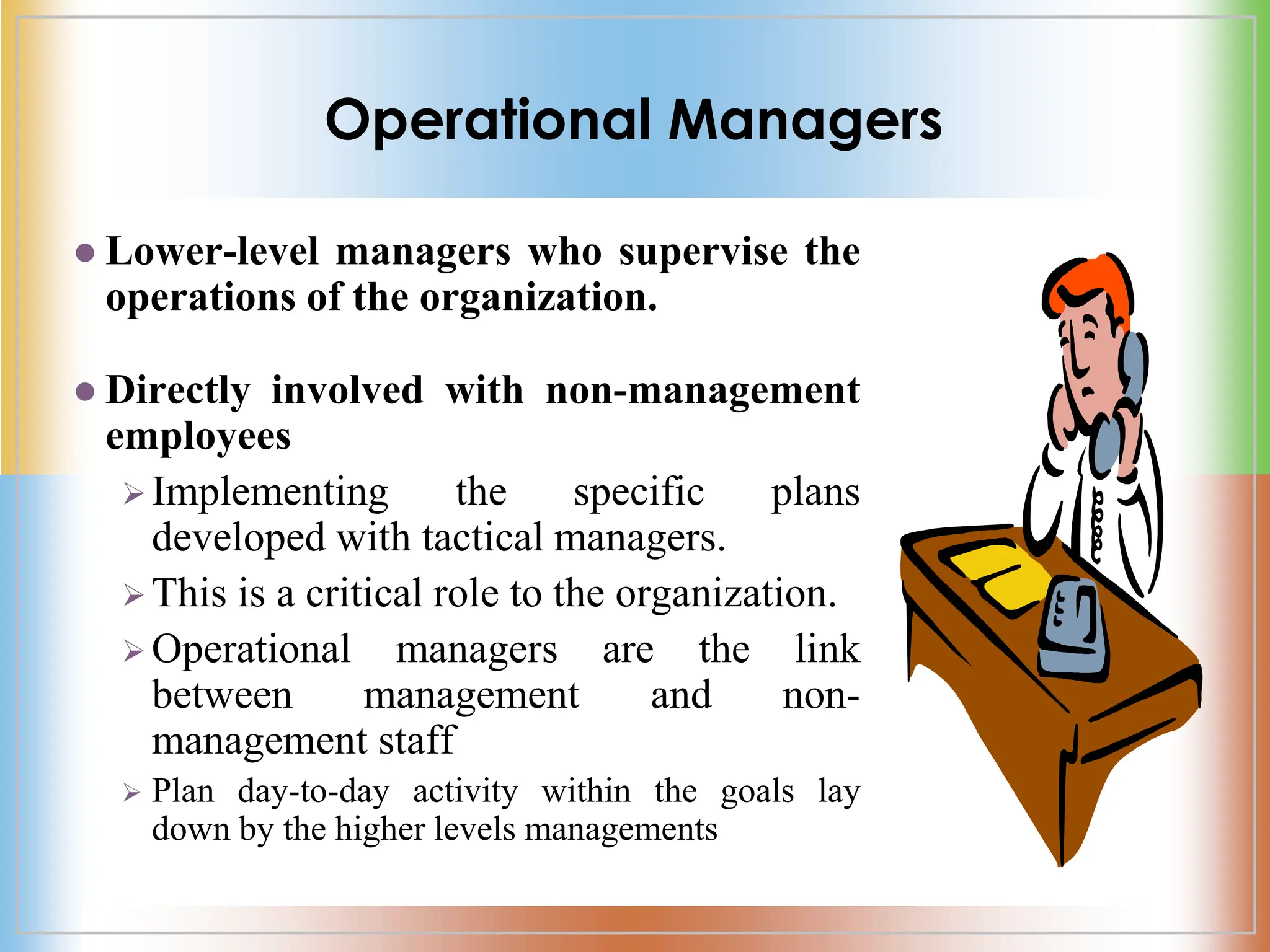 Operational Managers
 Lower-level managers who supervise the
operations of the organization.
 Directly involved with non-management
employees
 Implementing the specific plans
developed with tactical managers.
 This is a critical role to the organization.
 Operational managers are the link
between management and non-
management staff
 Plan day-to-day activity within the goals lay
down by the higher levels managements
 