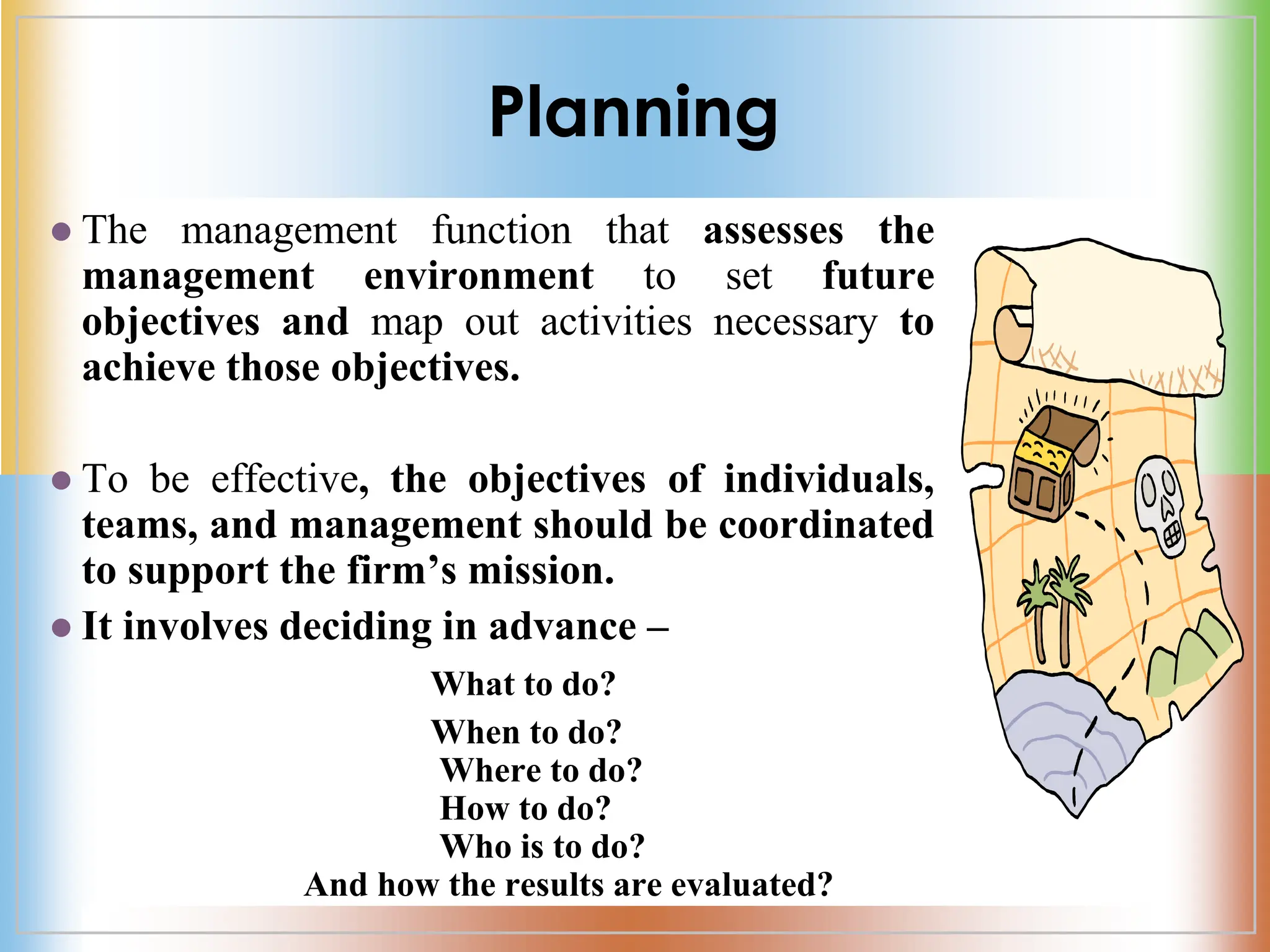 Planning
 The management function that assesses the
management environment to set future
objectives and map out activities necessary to
achieve those objectives.
 To be effective, the objectives of individuals,
teams, and management should be coordinated
to support the firm’s mission.
 It involves deciding in advance –
What to do?
When to do?
Where to do?
How to do?
Who is to do?
And how the results are evaluated?
 