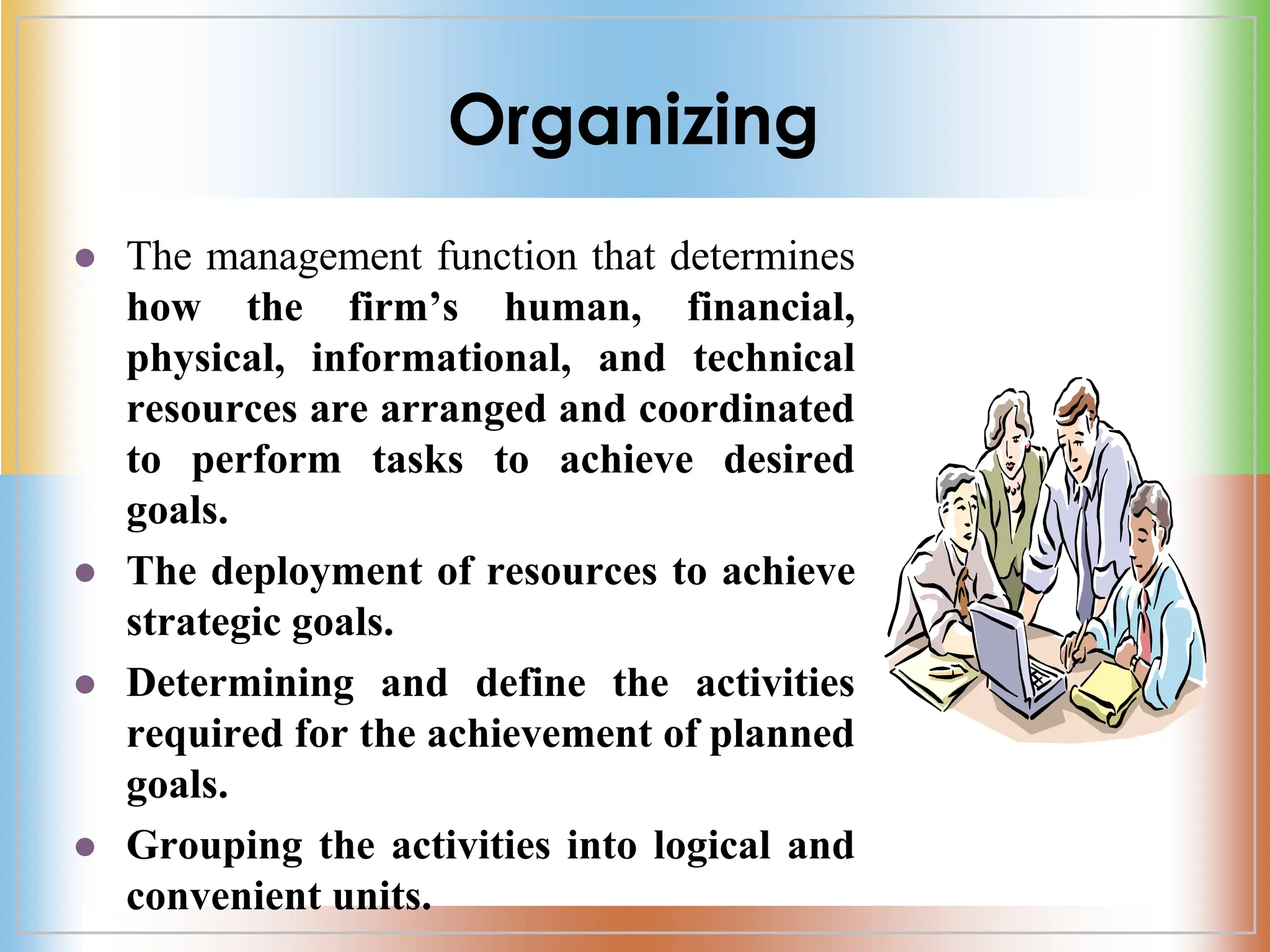 Organizing
 The management function that determines
how the firm’s human, financial,
physical, informational, and technical
resources are arranged and coordinated
to perform tasks to achieve desired
goals.
 The deployment of resources to achieve
strategic goals.
 Determining and define the activities
required for the achievement of planned
goals.
 Grouping the activities into logical and
convenient units.
 