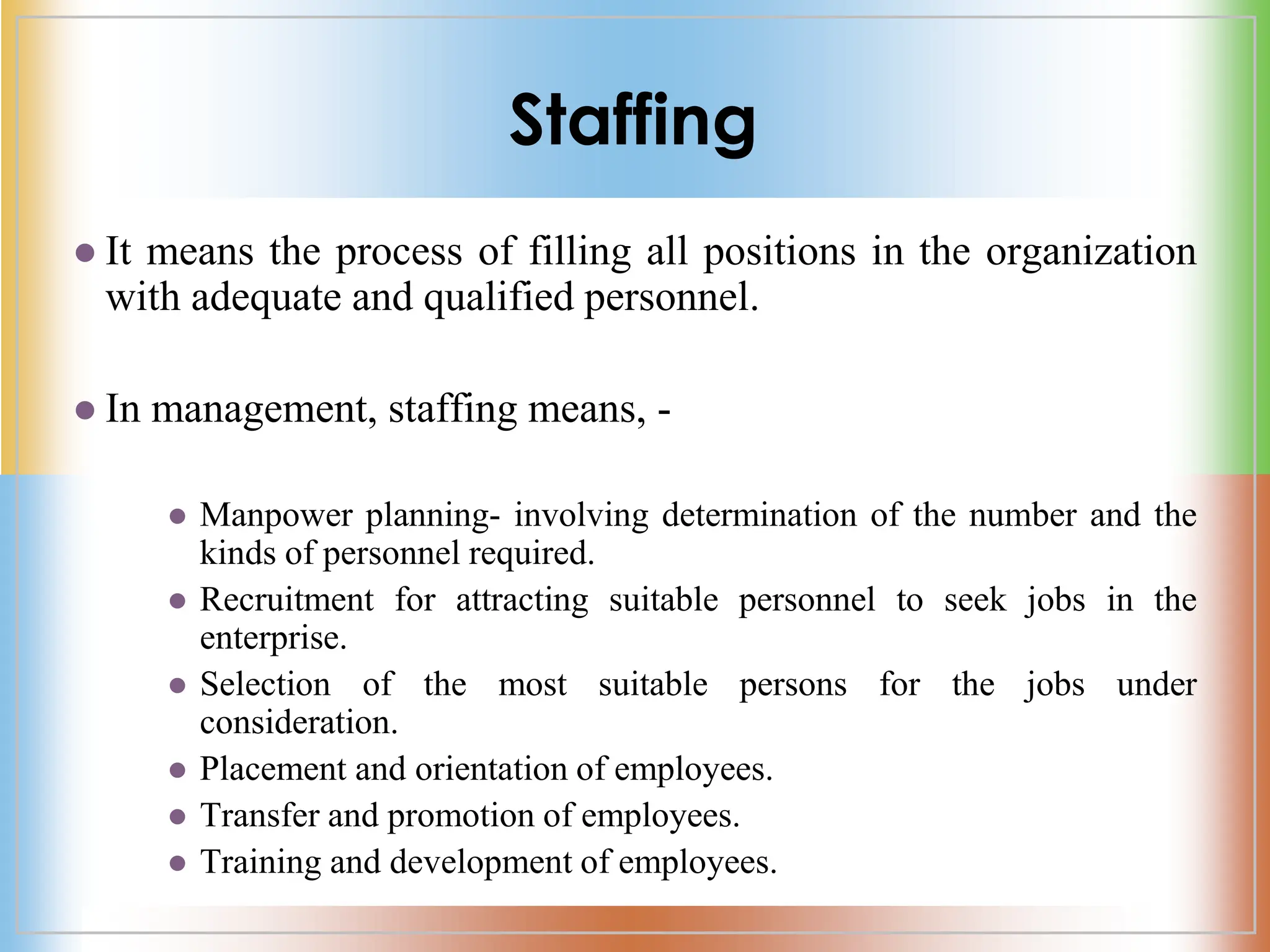 Staffing
 It means the process of filling all positions in the organization
with adequate and qualified personnel.
 In management, staffing means, -
 Manpower planning- involving determination of the number and the
kinds of personnel required.
 Recruitment for attracting suitable personnel to seek jobs in the
enterprise.
 Selection of the most suitable persons for the jobs under
consideration.
 Placement and orientation of employees.
 Transfer and promotion of employees.
 Training and development of employees.
 