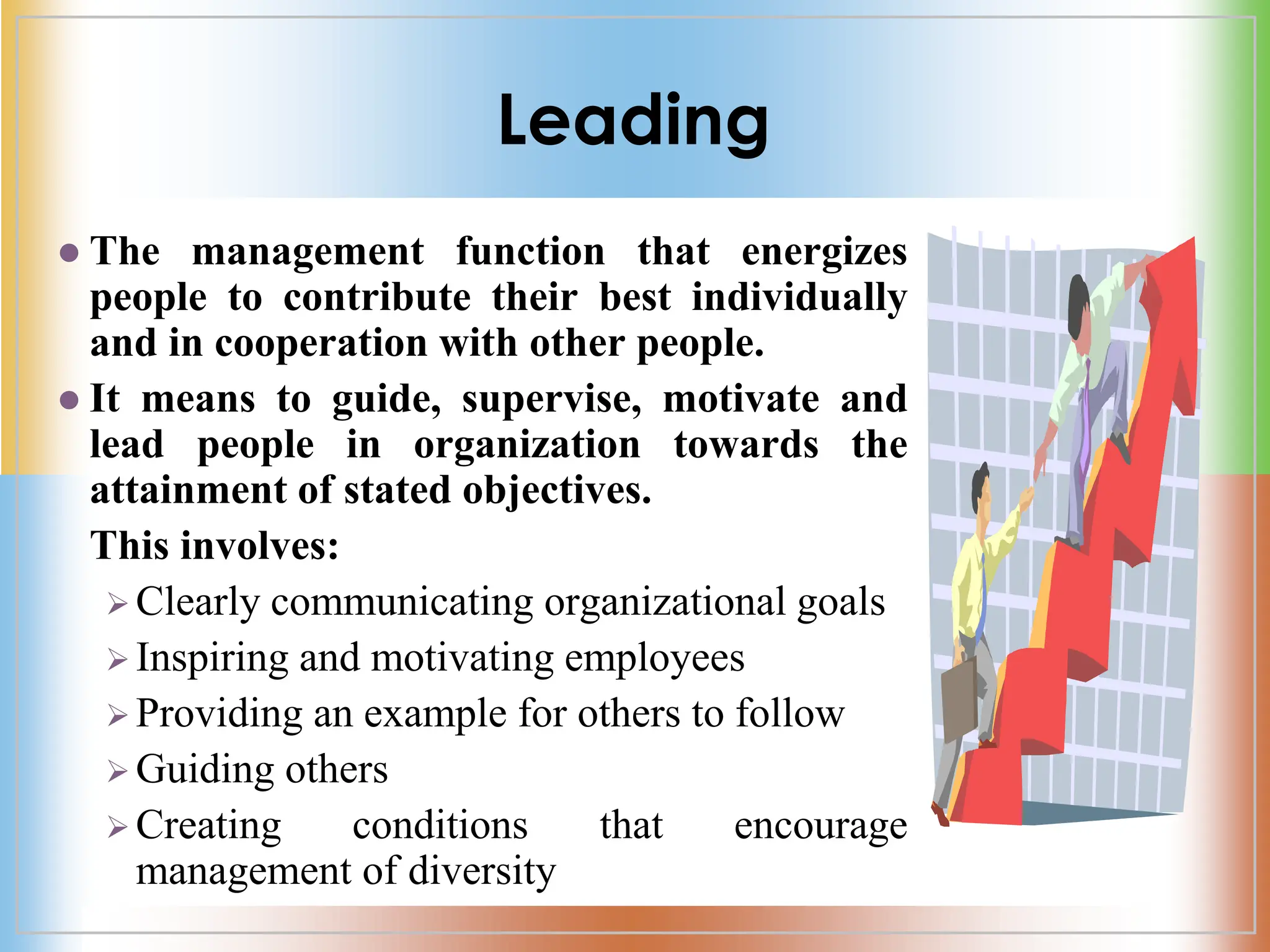 Leading
 The management function that energizes
people to contribute their best individually
and in cooperation with other people.
 It means to guide, supervise, motivate and
lead people in organization towards the
attainment of stated objectives.
This involves:
 Clearly communicating organizational goals
 Inspiring and motivating employees
 Providing an example for others to follow
 Guiding others
 Creating conditions that encourage
management of diversity
 